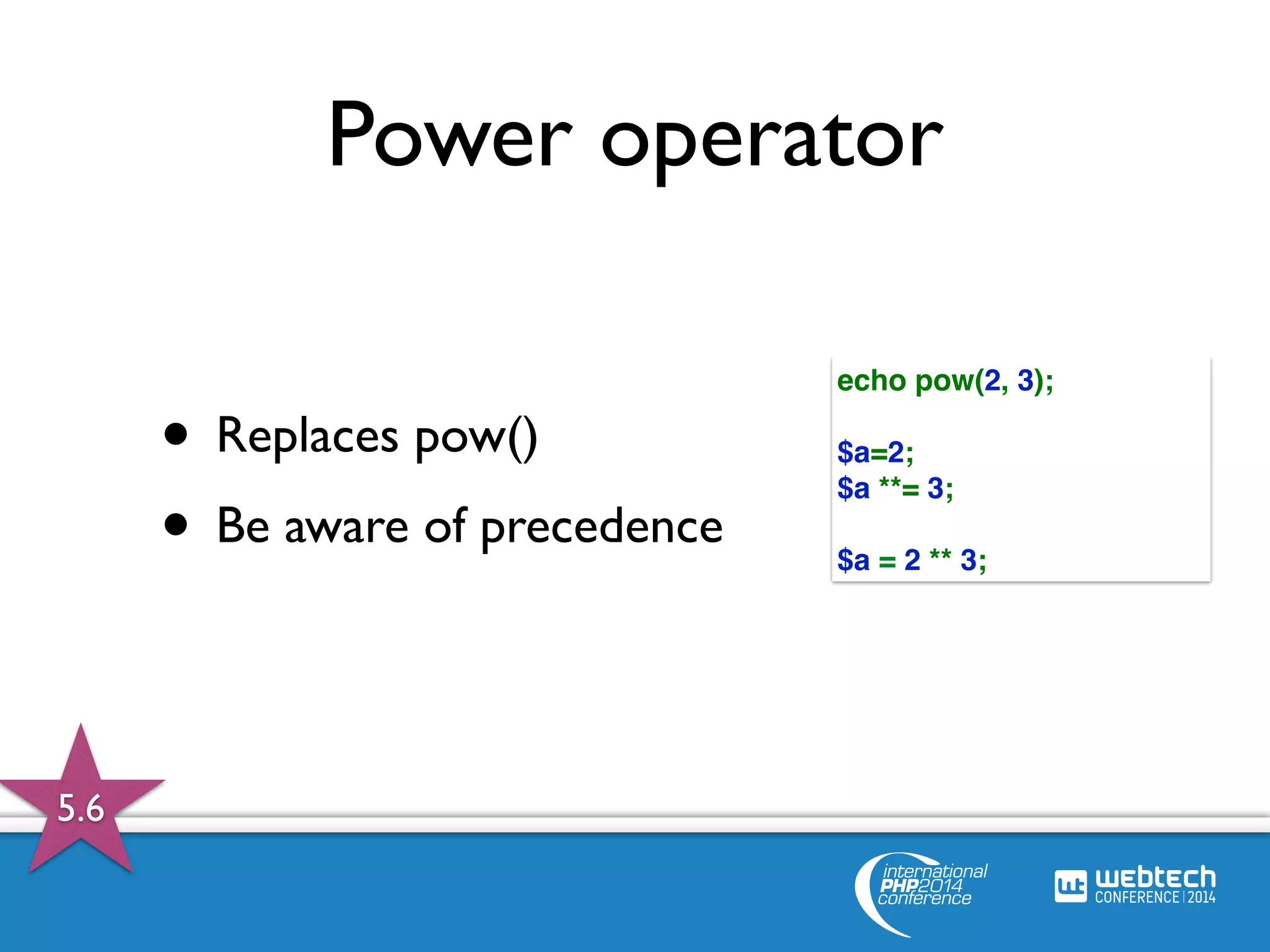 Power operator 
• Replaces pow() 
• Be aware of precedence 
echo pow(2, 3); 
$a=2; 
$a **= 3; 
$a = 2 ** 3; 
5.6 
 
