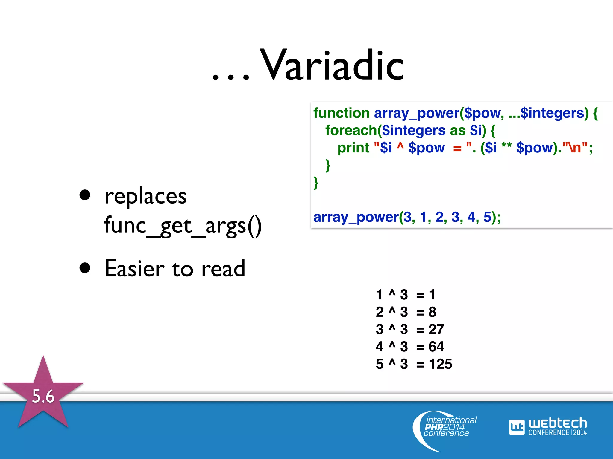 … Variadic 
• replaces 
func_get_args() 
• Easier to read 
function array_power($pow, ...$integers) { 
foreach($integers as $i) { 
print "$i ^ $pow = ". ($i ** $pow)."n"; 
} 
} 
array_power(3, 1, 2, 3, 4, 5); 
1 ^ 3 = 1 
2 ^ 3 = 8 
3 ^ 3 = 27 
4 ^ 3 = 64 
5 ^ 3 = 125 
5.6 
 
