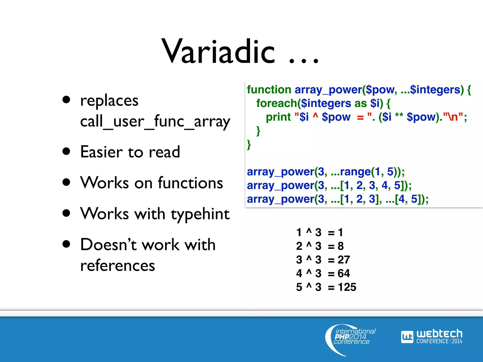 Variadic … 
• replaces 
call_user_func_array 
• Easier to read 
• Works on functions 
• Works with typehint 
• Doesn’t work with 
references 
function array_power($pow, ...$integers) { 
foreach($integers as $i) { 
print "$i ^ $pow = ". ($i ** $pow)."n"; 
} 
} 
array_power(3, ...range(1, 5)); 
array_power(3, ...[1, 2, 3, 4, 5]); 
array_power(3, ...[1, 2, 3], ...[4, 5]); 
1 ^ 3 = 1 
2 ^ 3 = 8 
3 ^ 3 = 27 
4 ^ 3 = 64 
5 ^ 3 = 125 
 