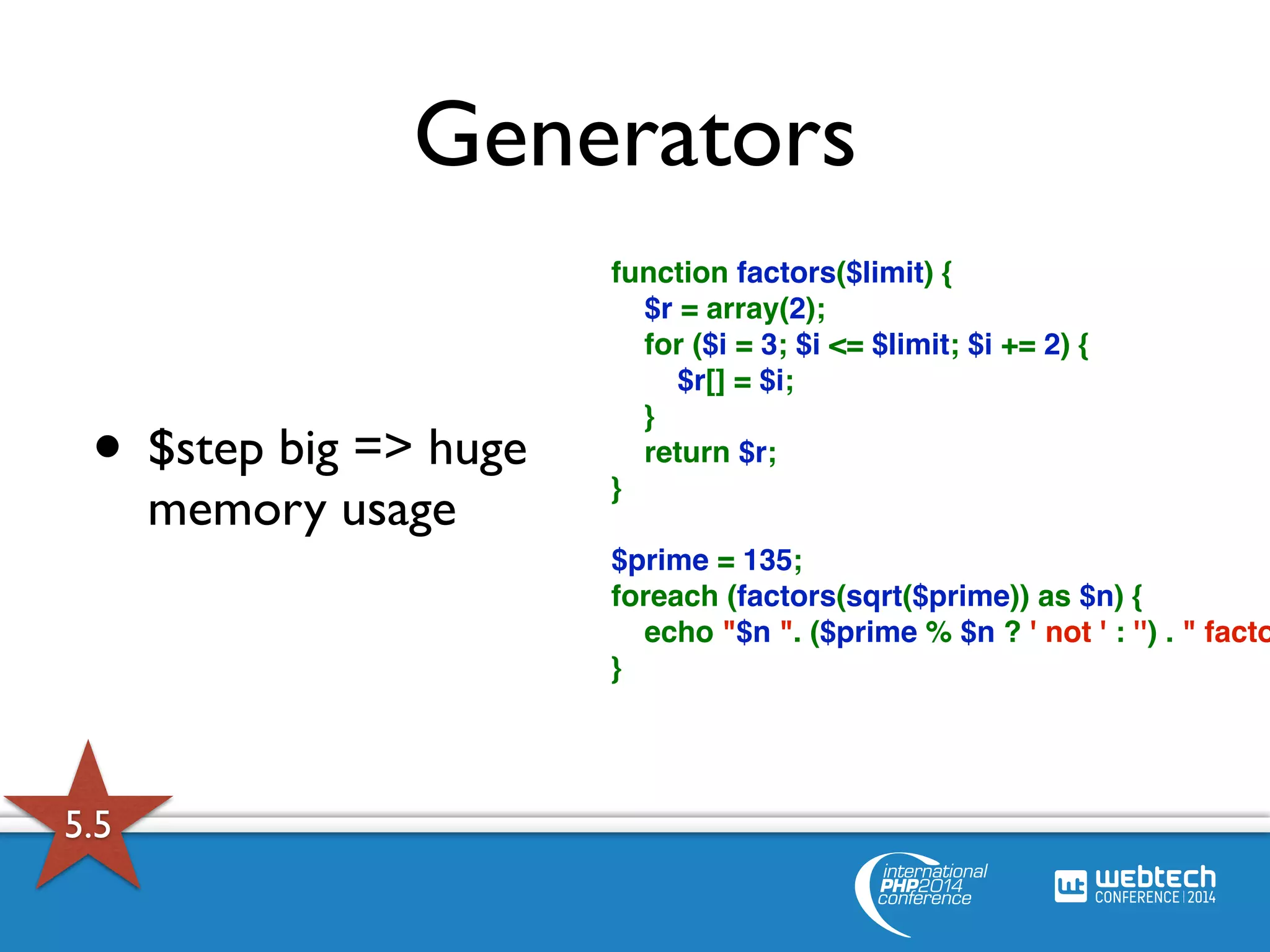 Generators 
function factors($limit) { 
$r = array(2); 
for ($i = 3; $i <= $limit; $i += 2) { 
$r[] = $i; 
} 
return $r; 
} 
$prime = 135; 
foreach (factors(sqrt($prime)) as $n) { 
echo "$n ". ($prime % $n ? ' not ' : '') . " factor} 
• $step big => huge 
memory usage 
5.5 
 