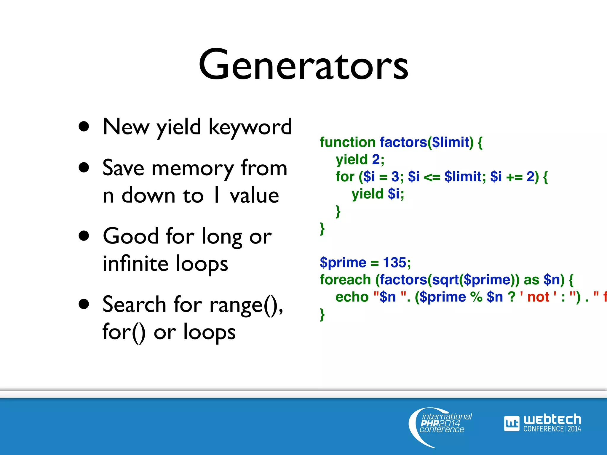 Generators 
• New yield keyword 
• Save memory from 
n down to 1 value 
• Good for long or 
infinite loops 
• Search for range(), 
for() or loops 
function factors($limit) { 
yield 2; 
for ($i = 3; $i <= $limit; $i += 2) { 
yield $i; 
} 
} 
$prime = 135; 
foreach (factors(sqrt($prime)) as $n) { 
echo "$n ". ($prime % $n ? ' not ' : '') . " factor} 
 