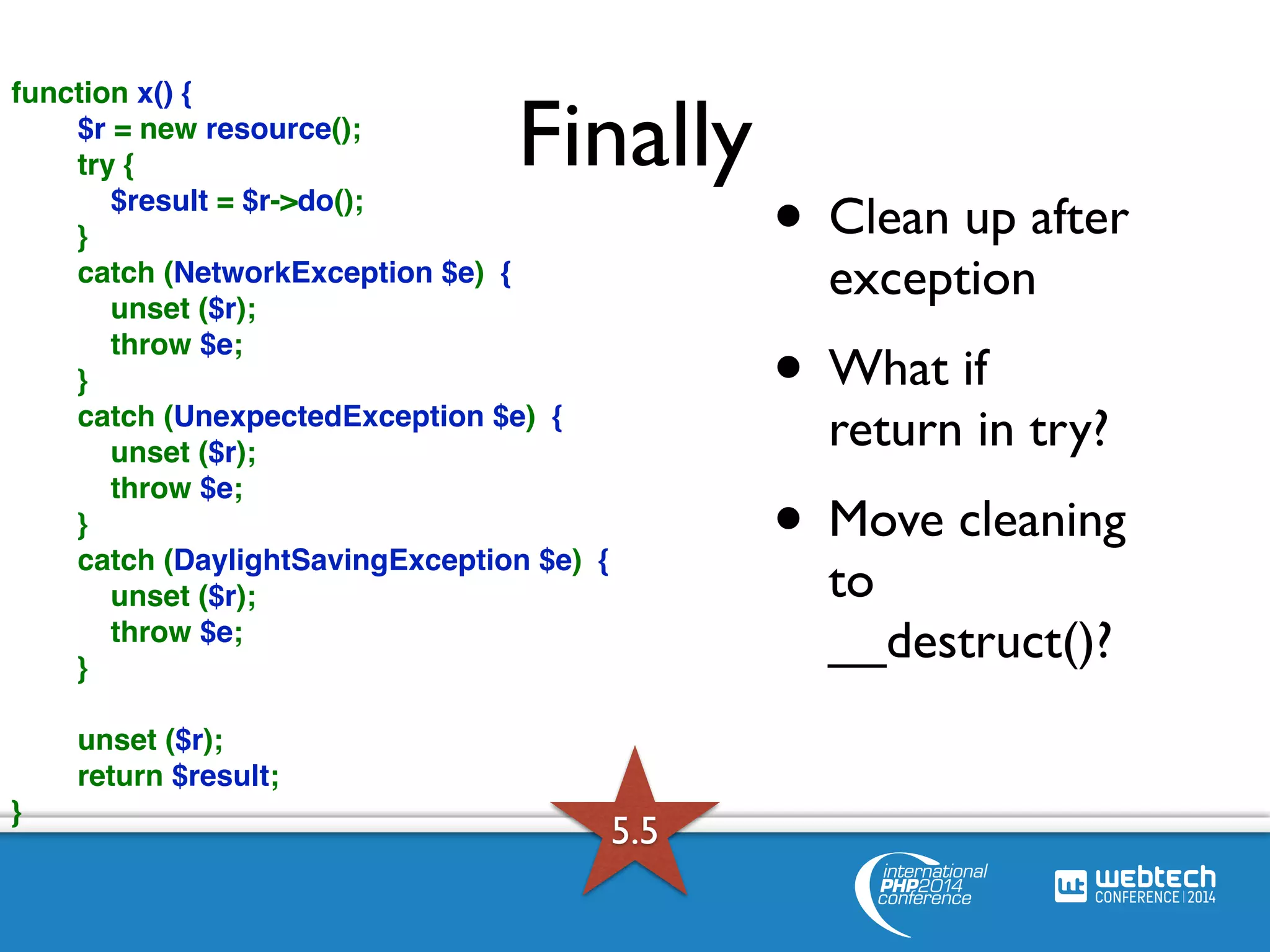 function x() { 
$r = new resource(); 
Finally try { 
$result = $r->do(); 
} 
catch (NetworkException $e) { 
unset ($r); 
throw $e; 
} 
catch (UnexpectedException $e) { 
unset ($r); 
throw $e; 
} 
catch (DaylightSavingException $e) { 
unset ($r); 
throw $e; 
} 
unset ($r); 
return $result; 
} 
• Clean up after 
exception 
• What if 
return in try? 
• Move cleaning 
to 
__destruct()? 
5.5 
 
