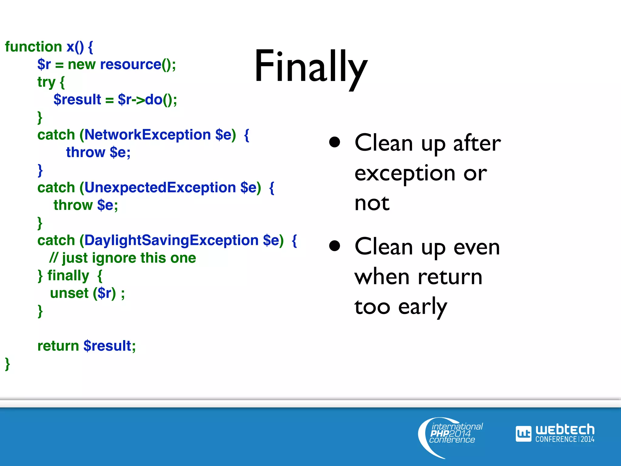 Finally 
• Clean up after 
exception or 
not 
• Clean up even 
when return 
too early 
function x() { 
$r = new resource(); 
try { 
$result = $r->do(); 
} 
catch (NetworkException $e) { 
throw $e; 
} 
catch (UnexpectedException $e) { 
throw $e; 
} 
catch (DaylightSavingException $e) { 
// just ignore this one 
} finally { 
unset ($r) ; 
} 
return $result; 
} 
 