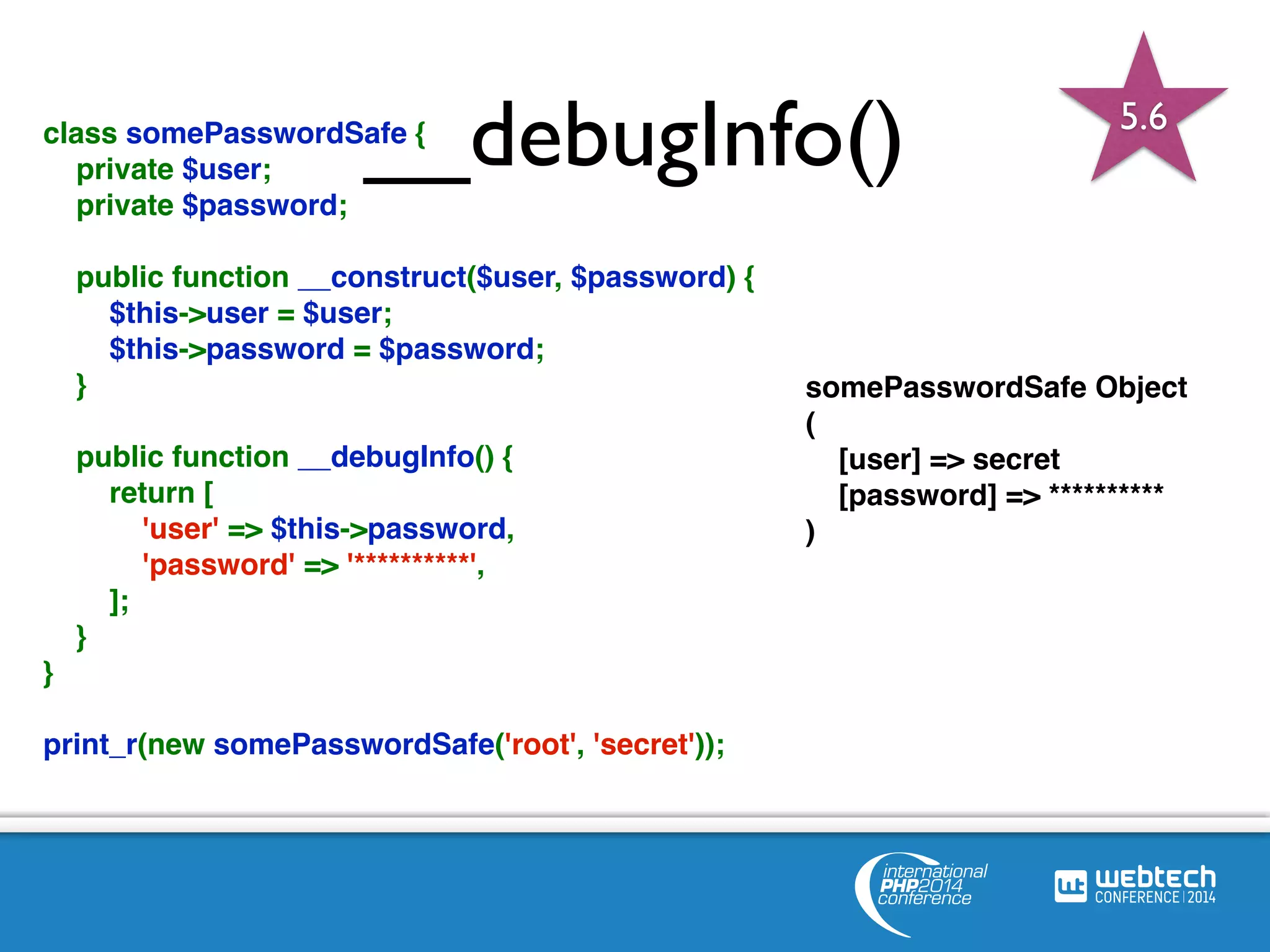 class somePasswordSa_fe {_ debugInfo() 
private $user; 
private $password; 
public function __construct($user, $password) { 
$this->user = $user; 
$this->password = $password; 
} 
public function __debugInfo() { 
return [ 
'user' => $this->password, 
'password' => '**********', 
]; 
} 
} 
print_r(new somePasswordSafe('root', 'secret')); 
somePasswordSafe Object 
( 
[user] => secret 
[password] => ********** 
) 
5.6 
 