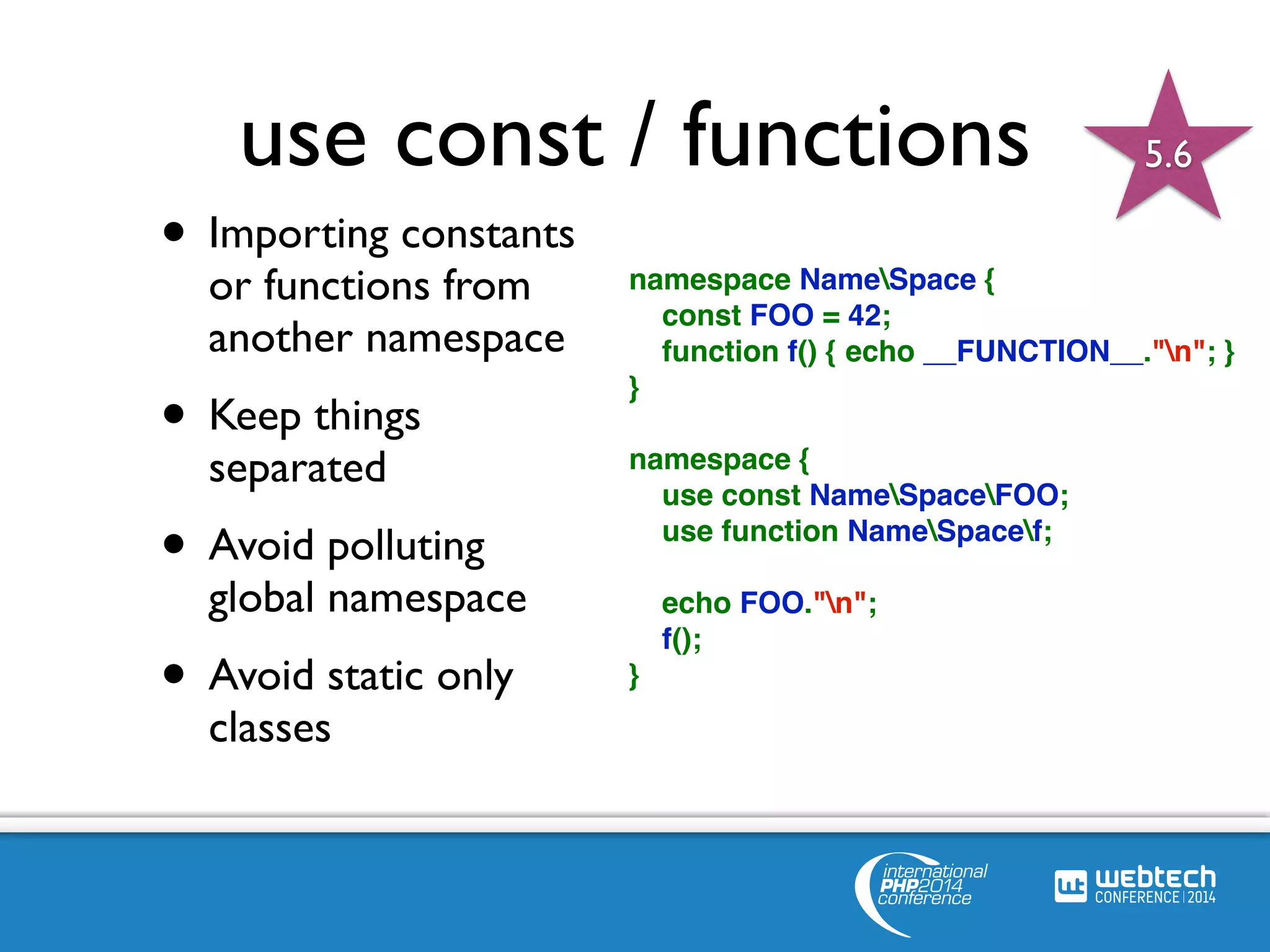 use const / functions 
namespace NameSpace { 
const FOO = 42; 
function f() { echo __FUNCTION__."n"; } 
} 
namespace { 
use const NameSpaceFOO; 
use function NameSpacef; 
echo FOO."n"; 
f(); 
} 
• Importing constants 
or functions from 
another namespace 
• Keep things 
separated 
• Avoid polluting 
global namespace 
• Avoid static only 
classes 
5.6 
 