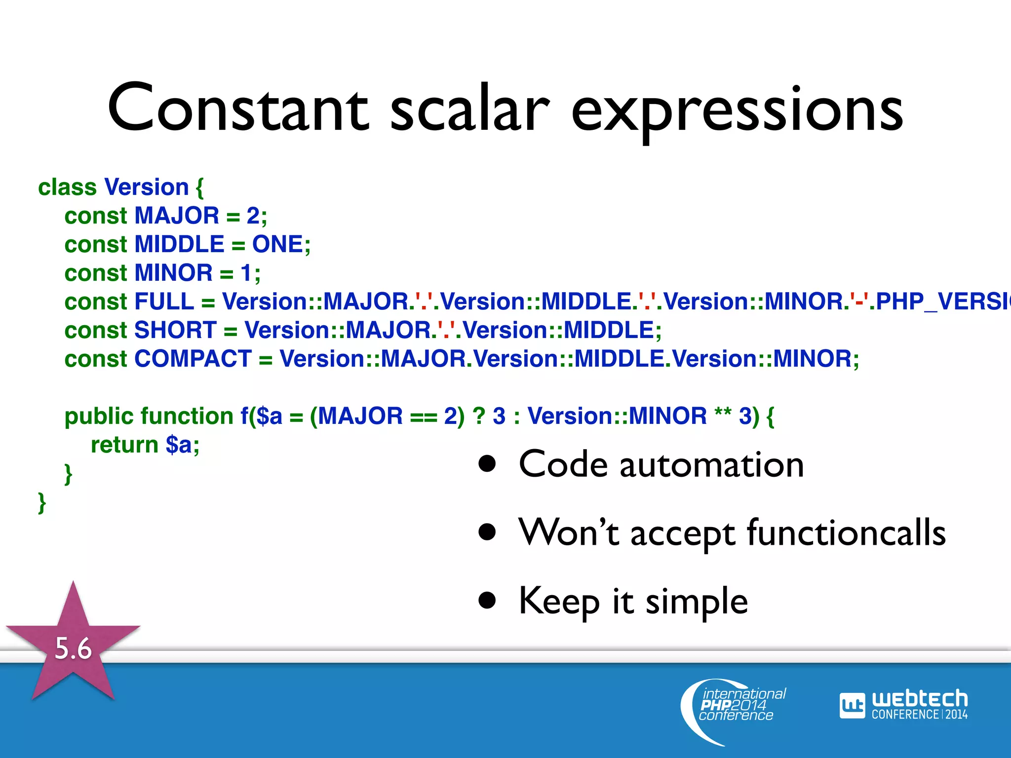 Constant scalar expressions 
class Version { 
const MAJOR = 2; 
const MIDDLE = ONE; 
const MINOR = 1; 
const FULL = Version::MAJOR.'.'.Version::MIDDLE.'.'.Version::MINOR.'-'.PHP_VERSION; 
const SHORT = Version::MAJOR.'.'.Version::MIDDLE; 
const COMPACT = Version::MAJOR.Version::MIDDLE.Version::MINOR; 
public function f($a = (MAJOR == 2) ? 3 : Version::MINOR ** 3) { 
return $a; 
} 
} 
• Code automation 
• Won’t accept functioncalls 
• Keep it simple 
5.6 
 