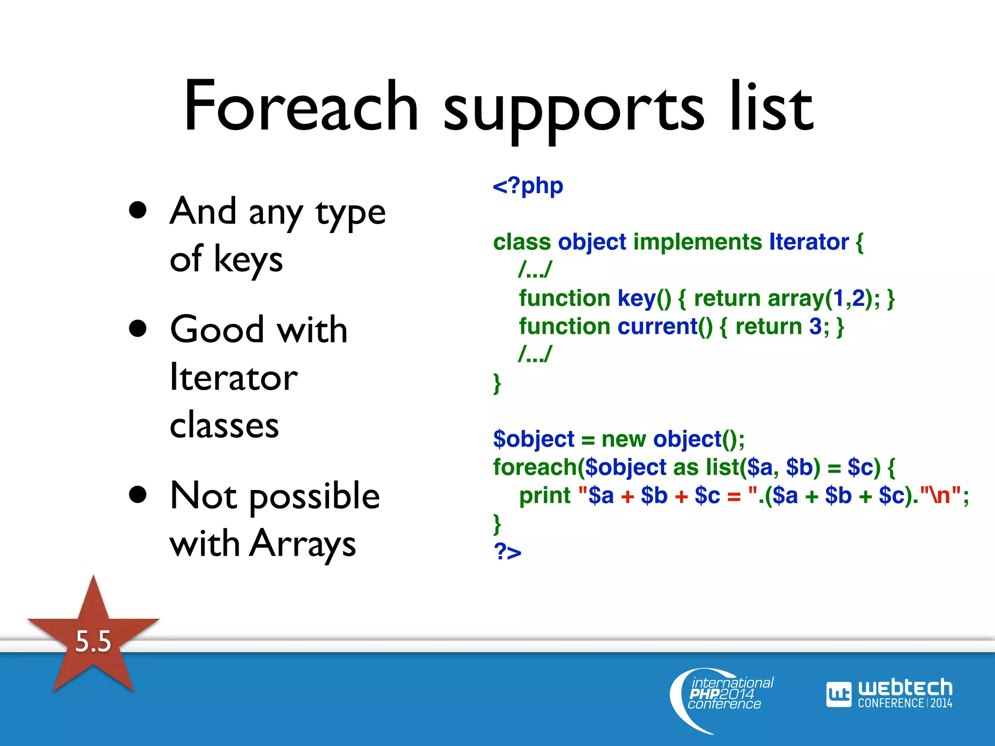 Foreach supports list 
• And any type 
<?php 
of keys 
• Good with 
Iterator 
classes 
• Not possible 
with Arrays 
class object implements Iterator { 
/.../ 
function key() { return array(1,2); } 
function current() { return 3; } 
/.../ 
} 
$object = new object(); 
foreach($object as list($a, $b) = $c) { 
print "$a + $b + $c = ".($a + $b + $c)."n"; 
} 
?> 
5.5 
 