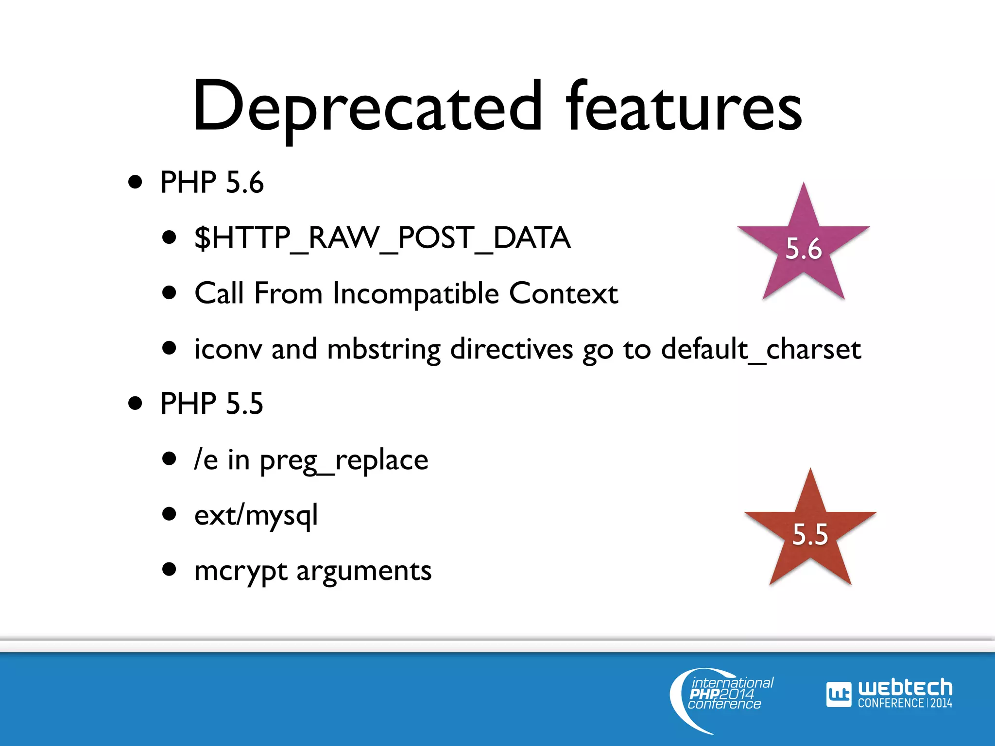 Deprecated features 
• PHP 5.6 
• $HTTP_RAW_POST_DATA 
5.6 
• Call From Incompatible Context 
• iconv and mbstring directives go to default_charset 
• PHP 5.5 
• /e in preg_replace 
• ext/mysql 
5.5 
• mcrypt arguments 
 