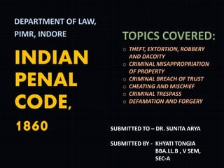 INDIAN
PENAL
CODE,
1860
DEPARTMENT OF LAW,
PIMR, INDORE
o THEFT, EXTORTION, ROBBERY
AND DACOITY
o CRIMINAL MISAPPROPRIATION
OF PROPERTY
o CRIMINAL BREACH OF TRUST
o CHEATING AND MISCHIEF
o CRIMINAL TRESPASS
o DEFAMATION AND FORGERY
SUBMITTED TO – DR. SUNITA ARYA
SUBMITTED BY - KHYATI TONGIA
BBA.LL.B , V SEM,
SEC-A
 
