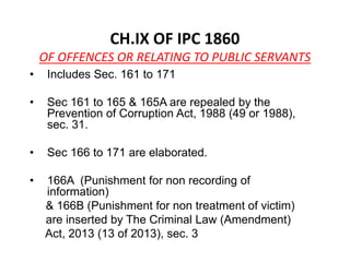 CH.IX OF IPC 1860
OF OFFENCES OR RELATING TO PUBLIC SERVANTS
• Includes Sec. 161 to 171
• Sec 161 to 165 & 165A are repealed by the
Prevention of Corruption Act, 1988 (49 or 1988),
sec. 31.
• Sec 166 to 171 are elaborated.
• 166A (Punishment for non recording of
information)
& 166B (Punishment for non treatment of victim)
are inserted by The Criminal Law (Amendment)
Act, 2013 (13 of 2013), sec. 3
 