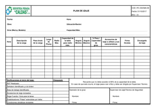 COD: IPC-SSOMA-06
Fecha: 01/10/2017
REV.: 01
Fecha: Hora:
Obra: Ubicación/Sector:
Grúa (Marca, Modelo): Capacidad Máx:
Verificaciones al inicio del izaje: Chequeado
AST Realizado:
Señalero identificado y a la órden:
Área de trabajo identificada: Operador de la grúa: Supervisor de izaje/Técnico de Seguridad
Accesorios de Izaje revisados:
Soga-Cuerda / Guía para la tarea: Nombre: Nombre:
Estabilizadores "Patas" extendidas por tabla:
Condiciones climáticas revisadas: Firma: Firma:
Recuerde que no debe exceder el 85% de la capacidad de la tabla.
En caso de que esto ocurra, el izaje pasa a ser crítico y debe ser dirigida por Supervisor Técnico.
Largo
de
Pluma
Radio
Máx.
Capacidad de
la tabla
para radio
máx.
Angulo
Mínimo
Angulo
Máximo
% Peso /
Capacidad
de
grúa.
Accesorios de
izaje a utilizar y sus
características
Firma
Gruísta
Encargado
de Izaje
Hora
PLAN DE IZAJE
Descripción
de la carga
Peso bruto
de la carga
 