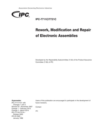 IPC-7711C/7721C
Rework, Modification and Repair
of Electronic Assemblies
Developed by the Repairability Subcommittee (7-34) of the Product Assurance
Committee (7-30) of IPC
Users of this publication are encouraged to participate in the development of
future revisions.
Contact:
IPC
Supersedes:
IPC-7711/7721 with
Changes 1 and 2
Revision B - November 2007
Change 1 - February 2013
Change 2 - March 2014
IPC-7711A/7721A -
October 2003
IPC-R-700C -
January 1988
 