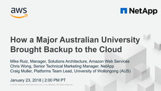 © 2017, Amazon Web Services, Inc. or its Affiliates. All rights reserved.
Mike Ruiz, Manager, Solutions Architecture, Amazon Web Services
Chris Wong, Senior Technical Marketing Manager, NetApp
Craig Muller, Platforms Team Lead, University of Wollongong (AUS)
January 23, 2018 | 2:00 PM PT
How a Major Australian University
Brought Backup to the Cloud
© 2018, Amazon Web Services, Inc. or its affiliates. All rights reserved.
 