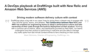 ©2008–18 New Relic, Inc. All rights reserved
Driving modern software delivery culture with context
DraftKings plays a big role in our users’ lives by giving them a deeper way to engage with
their favorite sports, teams, and athletes. The collaboration between New Relic and
AWS has enabled our engineering teams to adopt a performance culture and take
ownership of their code through the build to deployment of their product. Working
with a common set of metrics, alerts, and dashboards provided by New Relic, our teams
understand how their product is performing in real-time and are able to manage
any traffic spike from last minute contest entries to fans checking on their scores.
Mark DiAntonio, Director of Engineering, DraftKings, Inc.
A DevOps playbook at DraftKings built with New Relic and
Amazon Web Services (AWS)
1
© 2018, Amazon Web Services, Inc. or its affiliates. All rights reserved
 