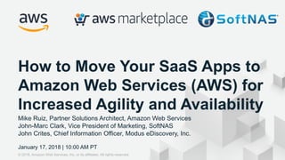 © 2017, Amazon Web Services, Inc. or its Affiliates. All rights reserved.
Mike Ruiz, Partner Solutions Architect, Amazon Web Services
John-Marc Clark, Vice President of Marketing, SoftNAS
John Crites, Chief Information Officer, Modus eDiscovery, Inc.
January 17, 2018 | 10:00 AM PT
How to Move Your SaaS Apps to
Amazon Web Services (AWS) for
Increased Agility and Availability
© 2018, Amazon Web Services, Inc. or its affiliates. All rights reserved.
 