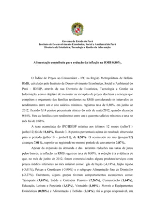 Governo do Estado do Pará
            Instituto de Desenvolvimento Econômico, Social e Ambiental do Pará
                 Diretoria de Estatística, Tecnologia e Gestão da Informação




        Alimentação contribuiu para redução da inflação na RMB 0,80%.



       O Índice de Preços ao Consumidor - IPC na Região Metropolitana de Belém-
RMB, calculado pelo Instituto de Desenvolvimento Econômico, Social e Ambiental do
Pará – IDESP, através de sua Diretoria de Estatística, Tecnologia e Gestão da
Informação, com o objetivo de mensurar as variações de preços dos bens e serviços que
compõem o orçamento das famílias residentes na RMB considerando os intervalos de
rendimentos entre um e oito salários mínimos, registrou taxa de 0,80%, em junho de
2012, ficando 0,14 pontos percentuais abaixo do mês de maio/2012, quando alcançou
0,94%. Para as famílias com rendimento entre um e quarenta salários mínimos a taxa no
mês foi de 0,88%.
       A taxa acumulada do IPC/IDESP relativa aos últimos 12 meses (julho/11-
junho/12) foi de 11,66%, ficando 3,16 pontos percentuais acima do resultado observado
para o período (julho/10 – junho/11), de 8,50%. O acumulado no ano (jan-jun/12)
alcançou 7,01%, superior ao registrado no mesmo período do ano anterior 3,87%.
       Apesar da expansão da demanda e das recentes reduções nas taxas de juros
pelos bancos, a inflação na RMB registrou taxa de 0,80%. A redução é a evidência de
que, no mês de junho de 2012, foram comercializados alguns produtos/serviços com
preços médios inferiores ao mês anterior como: gás de bujão (-4,18%), feijão rajado
(-3,61%), Peixes e Crustáceos (-3,90%) e o subgrupo Alimentação fora do Domicilio
(-2,27%). Entretanto, alguns grupos tiveram comportamentos ascendentes como:
Transporte (3,65%), Saúde e Cuidados Pessoais (2,26%), Comunicação (1,64%),
Educação, Leitura e Papelaria (1,42%), Vestuário (1,00%), Moveis e Equipamentos
Domésticos (0,58%) e Alimentação e Bebidas (0,34%), foi o grupo responsável, em
 