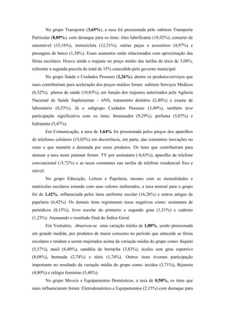 No grupo Transporte (3,65%), a taxa foi pressionada pelo subitem Transporte
Particular (8,89%), com destaque para os itens: óleo lubrificante (18,92%), conserto de
automóvel (15,16%), motocicleta (12,31%), outras peças e acessórios (4,97%) e
passagens de barco (1,38%). Esses aumentos estão relacionados com aproximação das
férias escolares. Houve ainda o reajuste no preço médio das tarifas de táxis de 3,08%,
referente a segunda parcela do total de 15% concedido pelo governo municipal.
         No grupo Saúde e Cuidados Pessoais (2,26%), dentre os produtos/serviços que
mais contribuíram para aceleração dos preços médios foram: subitem Serviços Médicos
(6,32%), planos de saúde (10,83%), em função dos reajustes autorizados pela Agência
Nacional de Saúde Suplementar - ANS, tratamento dentário (2,40%) e exame de
laboratório (0,53%). Já o subgrupo Cuidados Pessoais (3,49%), também teve
participação significativa com os itens: bronzeador (9,29%), perfume (5,07%) e
hidratante (5,47%).
         Em Comunicação, a taxa de 1,64% foi pressionada pelos preços dos aparelhos
de telefones celulares (15,03%) em decorrência, em parte, das constantes inovações no
setor o que mantém a demanda por esses produtos. Os itens que contribuíram para
atenuar a taxa neste patamar foram: TV por assinatura (-0,63%), aparelho de telefone
convencional (-5,72%) e as taxas constantes nas tarifas de telefone residencial fixo e
móvel.
         No grupo Educação, Leitura e Papelaria, mesmo com as mensalidades e
matrículas escolares estando com seus valores inalterados, a taxa mensal para o grupo
foi de 1,42%, influenciada pelos itens uniforme escolar (16,26%) e outros artigos de
papelaria (6,42%). Os demais itens registraram taxas negativas como: assinatura de
periódicos (0,15%), livro escolar do primeiro e segundo grau (1,51%) e caderno
(1,23%). Atenuando o resultado final do Índice Geral.
         Em Vestuário, observou-se uma variação média de 1,00%, sendo pressionada
em grande medida, por produtos de maior consumo no período que antecede as férias
escolares e tendem a serem majorados acima da variação média do grupo como: biquíni
(5,57%), maiô (4,40%), sandália de borracha (3,83%), óculos sem grau esportivo
(8,08%), bermuda (2,74%) e tênis (1,74%). Outros itens tiveram participação
importante no resultado da variação média do grupo como: tecidos (3,71%), Bijuteria
(4,80%) e relógio feminino (5,40%).
         No grupo Moveis e Equipamentos Domésticos, a taxa de 0,58%, os itens que
mais influenciaram foram: Eletrodoméstico e Equipamentos (2,15%) com destaque para
 