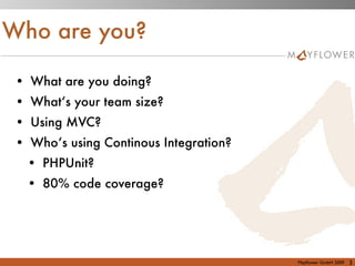 Who are you?

 • What are you doing?
 • What‘s your team size?
 • Using MVC?
 • Who‘s using Continous Integration?
   • PHPUnit?
   • 80% code coverage?




                                        Mayﬂower GmbH 2009   3
 