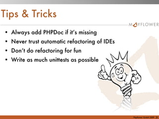 Tips & Tricks
• Always add PHPDoc if it‘s missing
• Never trust automatic refactoring of IDEs
• Don‘t do refactoring for fun
• Write as much unittests as possible




                                              Mayﬂower GmbH 2009   31
 