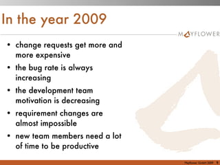 In the year 2009
• change requests get more and
  more expensive
• the bug rate is always
  increasing
• the development team
  motivation is decreasing
• requirement changes are
  almost impossible
• new team members need a lot
  of time to be productive
                                 Mayﬂower GmbH 2009   9
 