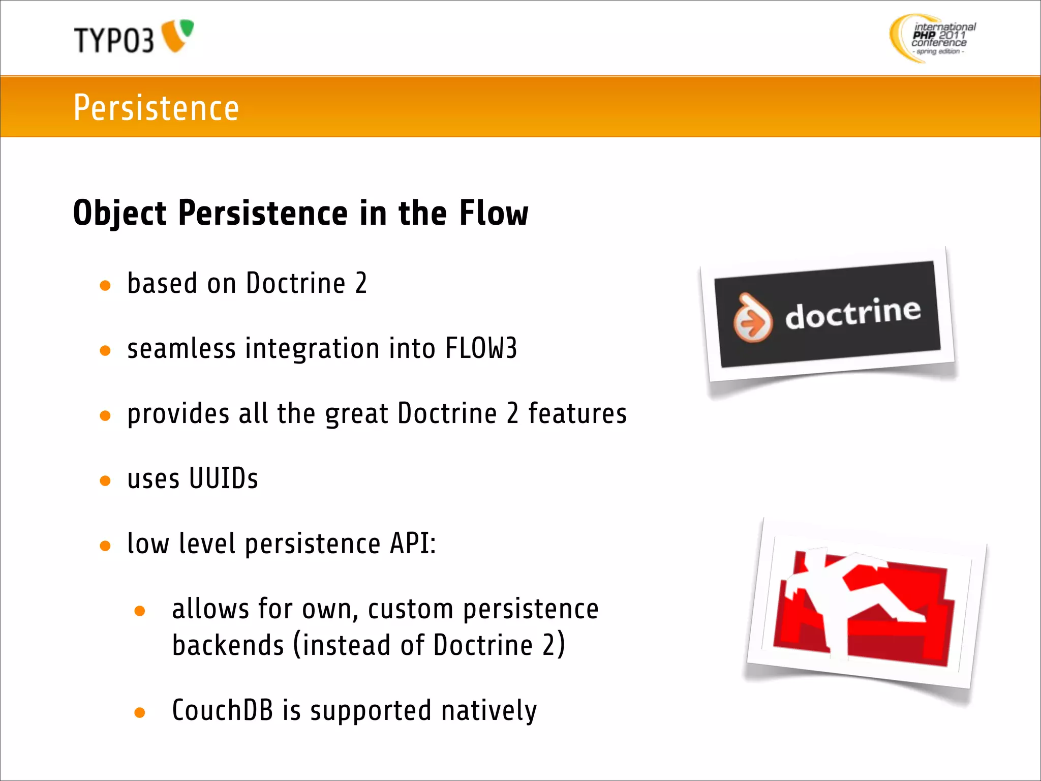 Persistence

Object Persistence in the Flow
 • based on Doctrine 2

 • seamless integration into FLOW3

 • provides all the great Doctrine 2 features

 • uses UUIDs

 • low level persistence API:

   • allows for own, custom persistence
     backends (instead of Doctrine 2)

   • CouchDB is supported natively
 