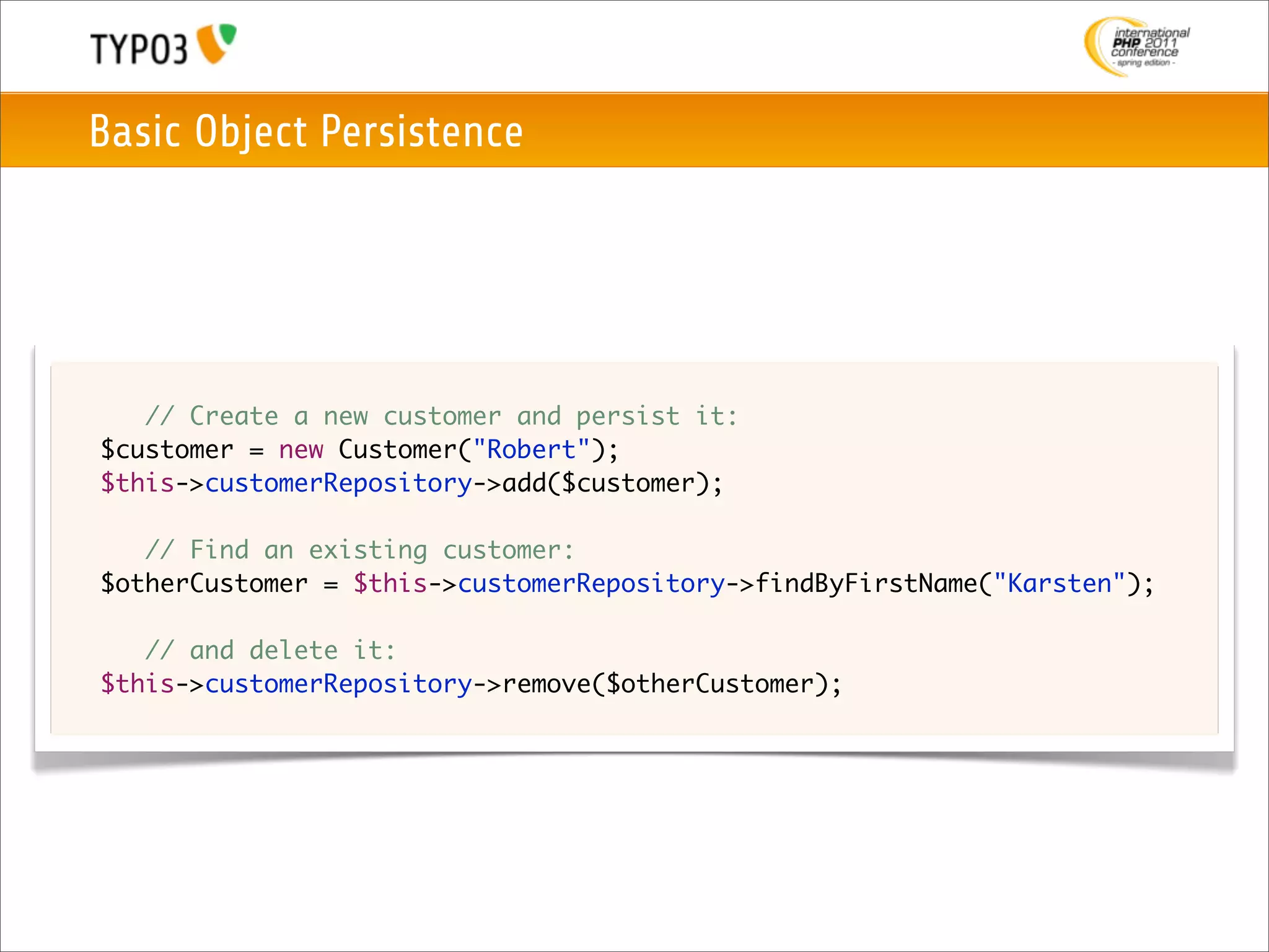 Basic Object Persistence




	   	 // Create a new customer and persist it:
	   $customer = new Customer("Robert");
	   $this->customerRepository->add($customer);

	   	 // Find an existing customer:
	   $otherCustomer = $this->customerRepository->findByFirstName("Karsten");
	
	   	 // and delete it:
	   $this->customerRepository->remove($otherCustomer);
 