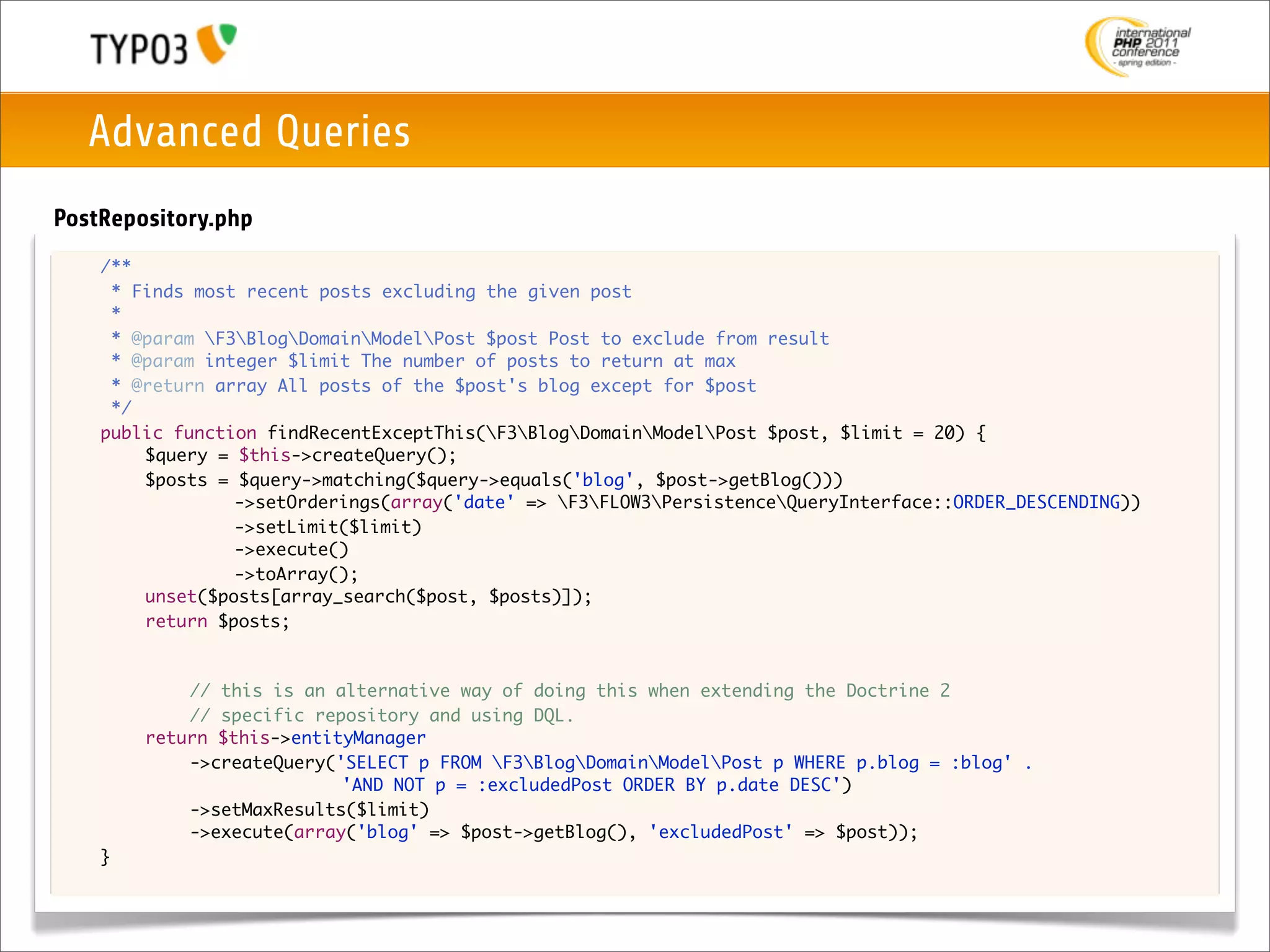 Advanced Queries
PostRepository.php
	   /**
	     * Finds most recent posts excluding the given post
	     *
	     * @param F3BlogDomainModelPost $post Post to exclude from result
	     * @param integer $limit The number of posts to return at max
	     * @return array All posts of the $post's blog except for $post
	     */
	   public function findRecentExceptThis(F3BlogDomainModelPost $post, $limit = 20) {
	   	    $query = $this->createQuery();
	   	    $posts = $query->matching($query->equals('blog', $post->getBlog()))
	   	    	    	   ->setOrderings(array('date' => F3FLOW3PersistenceQueryInterface::ORDER_DESCENDING))
	   	    	    	   ->setLimit($limit)
	   	    	    	   ->execute()
	   	    	    	   ->toArray();
	   	    unset($posts[array_search($post, $posts)]);
	   	    return $posts;



	   	   	   // this is an alternative way of doing this when extending the Doctrine 2
	   	   	   // specific repository and using DQL.
	   	   return $this->entityManager
	   	   	   ->createQuery('SELECT p FROM F3BlogDomainModelPost p WHERE p.blog = :blog' .
                           'AND NOT p = :excludedPost ORDER BY p.date DESC')
	   	   	   ->setMaxResults($limit)
	   	   	   ->execute(array('blog' => $post->getBlog(), 'excludedPost' => $post));
	   }
 