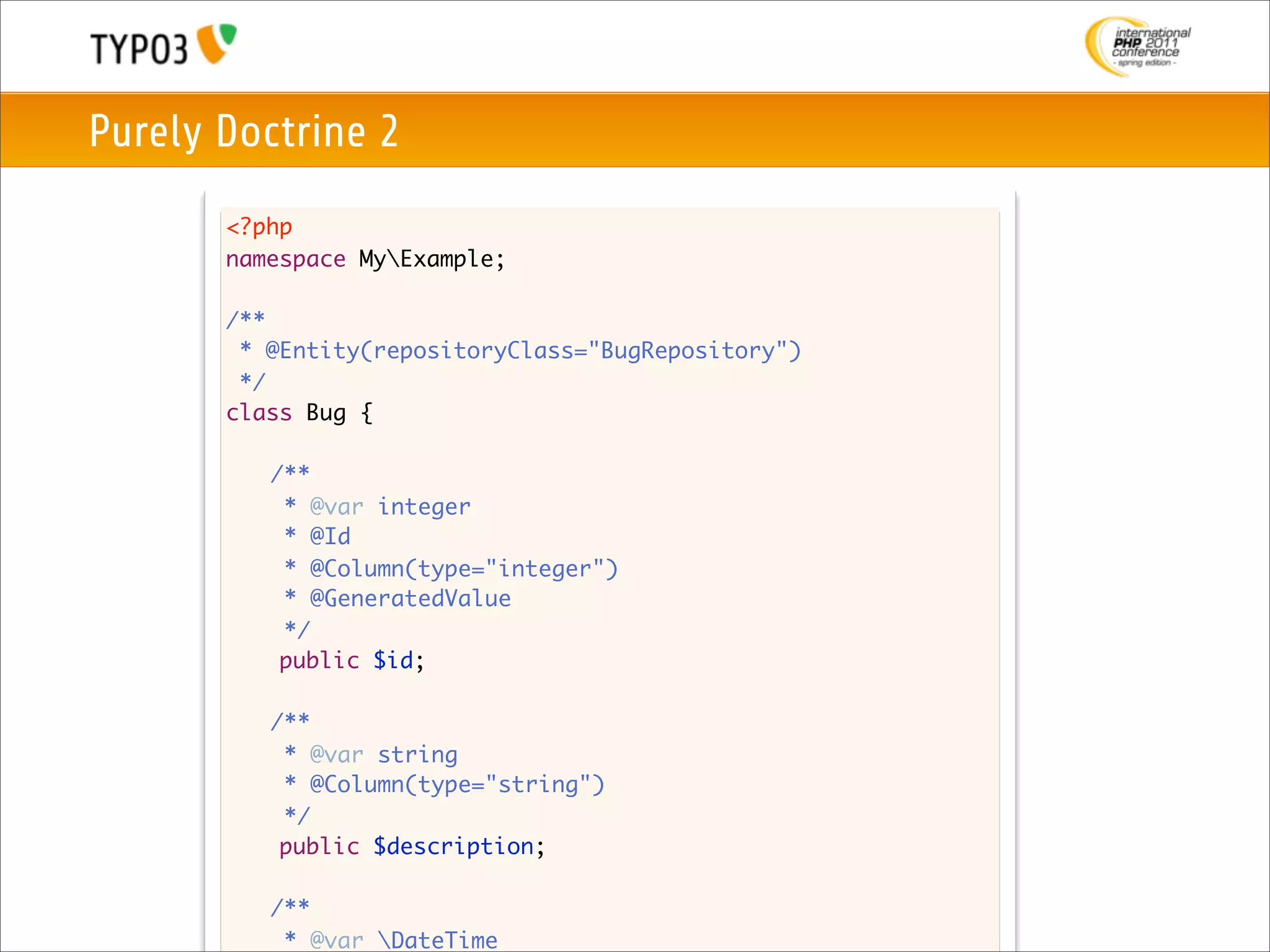 Purely Doctrine 2
       <?php
       namespace MyExample;

       /**
        * @Entity(repositoryClass="BugRepository")
        */
       class Bug {

       	   /**
       	    * @var integer
       	    * @Id
         	 * @Column(type="integer")
       	    * @GeneratedValue
       	    */
            public $id;

       	   /**
       	    * @var string
       	    * @Column(type="string")
       	    */
            public $description;

       	   /**
       	    * @var DateTime
 
