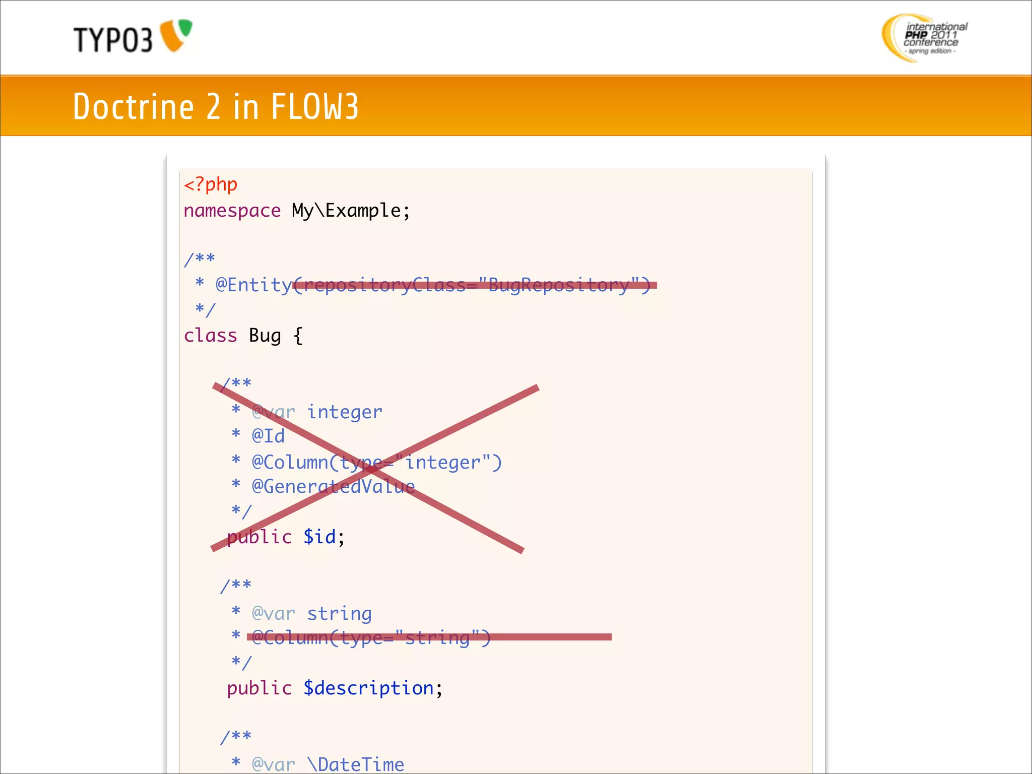 Doctrine 2 in FLOW3
       <?php
       namespace MyExample;

       /**
        * @Entity(repositoryClass="BugRepository")
        */
       class Bug {

       	   /**
       	    * @var integer
       	    * @Id
         	 * @Column(type="integer")
       	    * @GeneratedValue
       	    */
            public $id;

       	   /**
       	    * @var string
       	    * @Column(type="string")
       	    */
            public $description;

       	   /**
       	    * @var DateTime
 