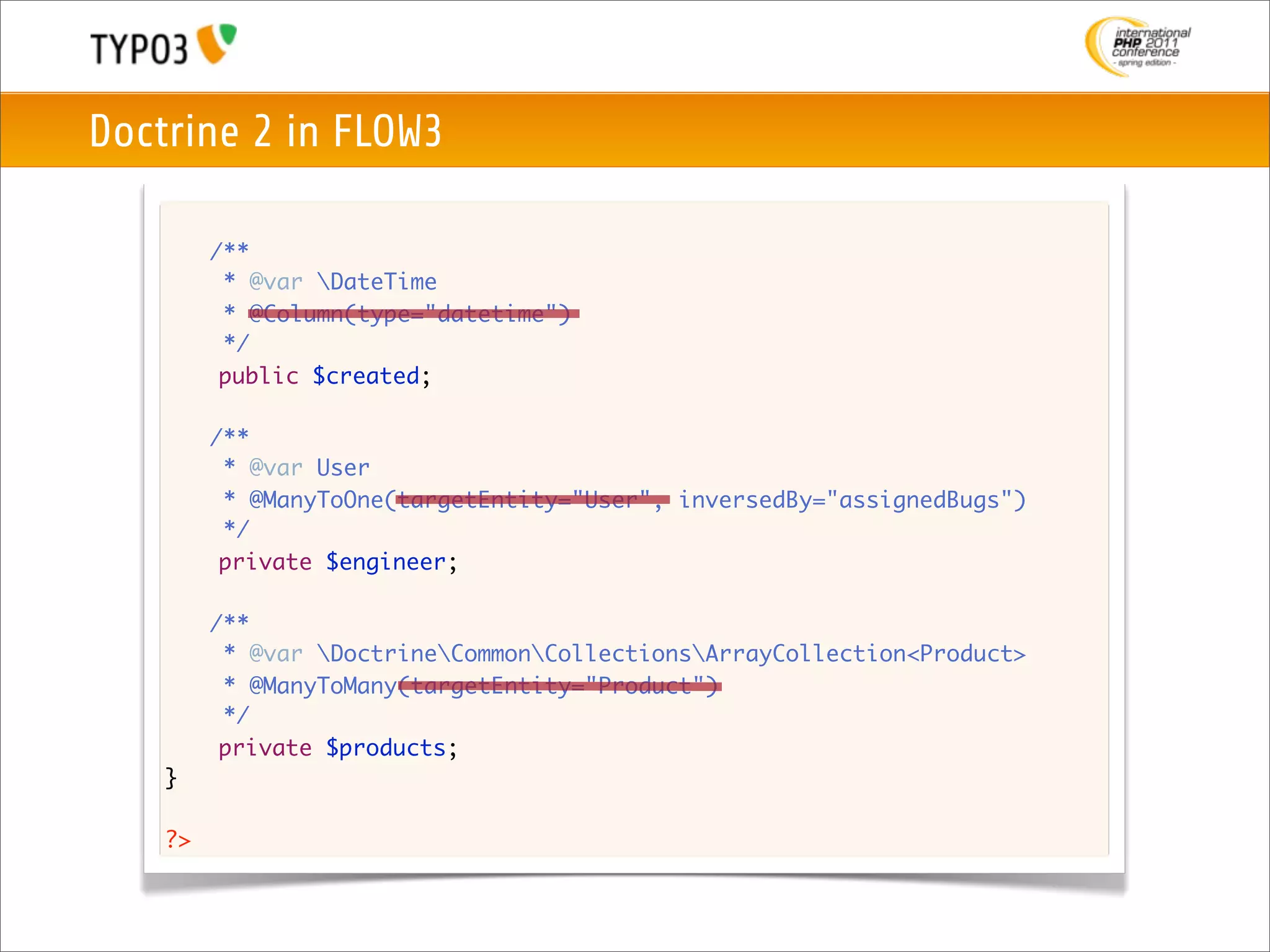 Doctrine 2 in FLOW3

    	    /**
    	     * @var DateTime
    	     * @Column(type="datetime")
    	     */
          public $created;

    	    /**
    	     * @var User
    	     * @ManyToOne(targetEntity="User", inversedBy="assignedBugs")
    	     */
          private $engineer;

    	    /**
    	     * @var DoctrineCommonCollectionsArrayCollection<Product>
    	     * @ManyToMany(targetEntity="Product")
    	     */
          private $products;
    }

    ?>
 