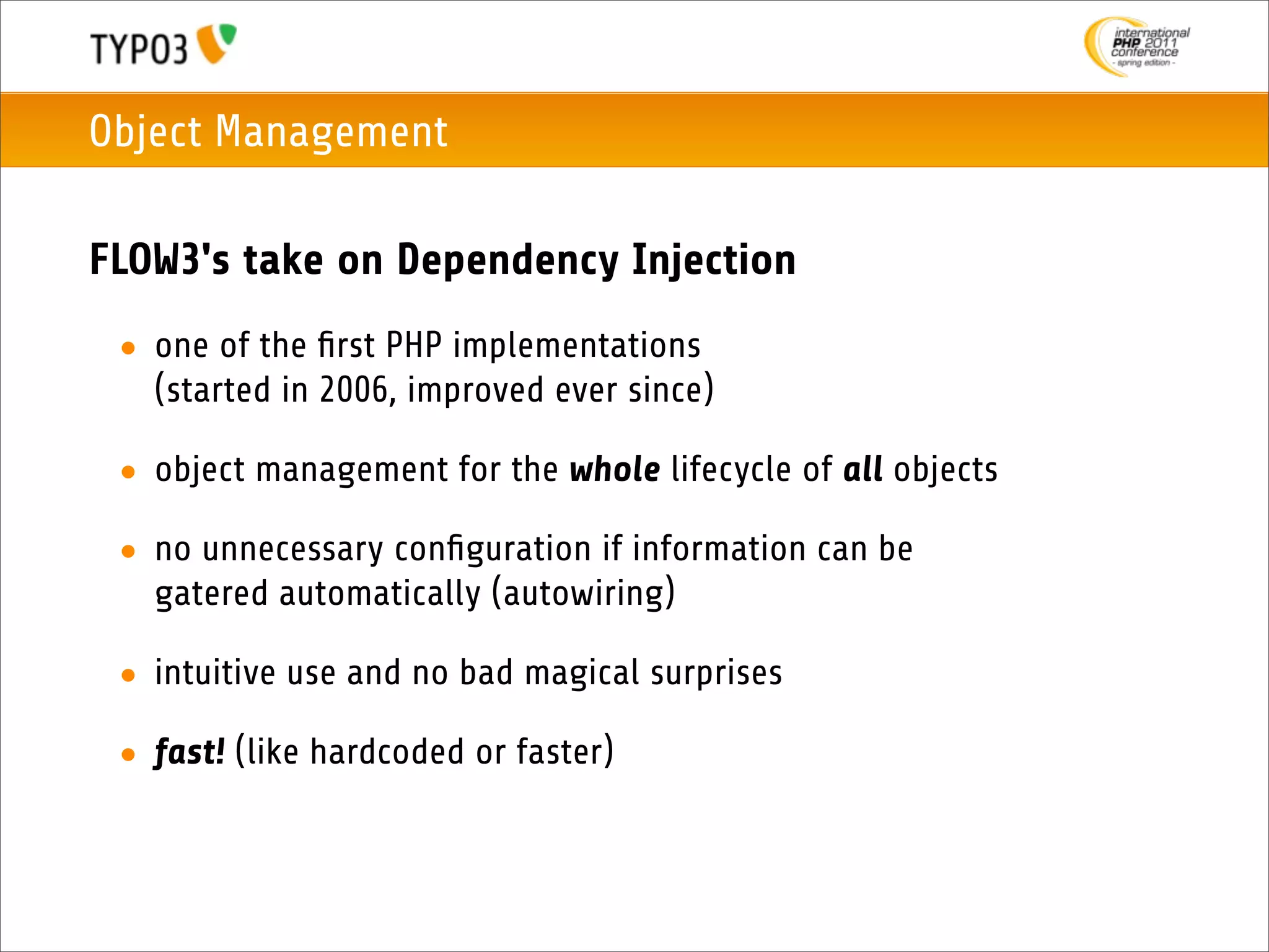 Object Management

FLOW3's take on Dependency Injection
 • one of the ﬁrst PHP implementations
   (started in 2006, improved ever since)

 • object management for the whole lifecycle of all objects

 • no unnecessary conﬁguration if information can be
   gatered automatically (autowiring)

 • intuitive use and no bad magical surprises

 • fast! (like hardcoded or faster)
 