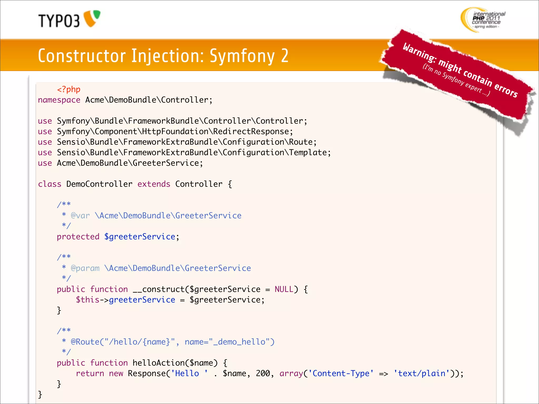 War
Constructor Injection: Symfony 2                                                   nin
                                                                                       g
                                                                                    (I'm
                                                                                           :m
                                                                                                 igh
                                                                                           no           t co
                                                                                                Sym
                                                                                                    f          nta
                                                                                                     ony
                                                                                                           exp     in     erro
    <?php                                                                                                      ert ..
                                                                                                                     .)       rs
namespace AcmeDemoBundleController;

use   SymfonyBundleFrameworkBundleControllerController;
use   SymfonyComponentHttpFoundationRedirectResponse;
use   SensioBundleFrameworkExtraBundleConfigurationRoute;
use   SensioBundleFrameworkExtraBundleConfigurationTemplate;
use   AcmeDemoBundleGreeterService;

class DemoController extends Controller {
	
	   /**
	    * @var AcmeDemoBundleGreeterService
	    */
	   protected $greeterService;

	     /**
	       * @param AcmeDemoBundleGreeterService
	       */
	     public function __construct($greeterService = NULL) {
	     	    $this->greeterService = $greeterService;
	     }
	
      /**
        * @Route("/hello/{name}", name="_demo_hello")
        */
      public function helloAction($name) {
      	    return new Response('Hello ' . $name, 200, array('Content-Type' => 'text/plain'));
      }
}
 