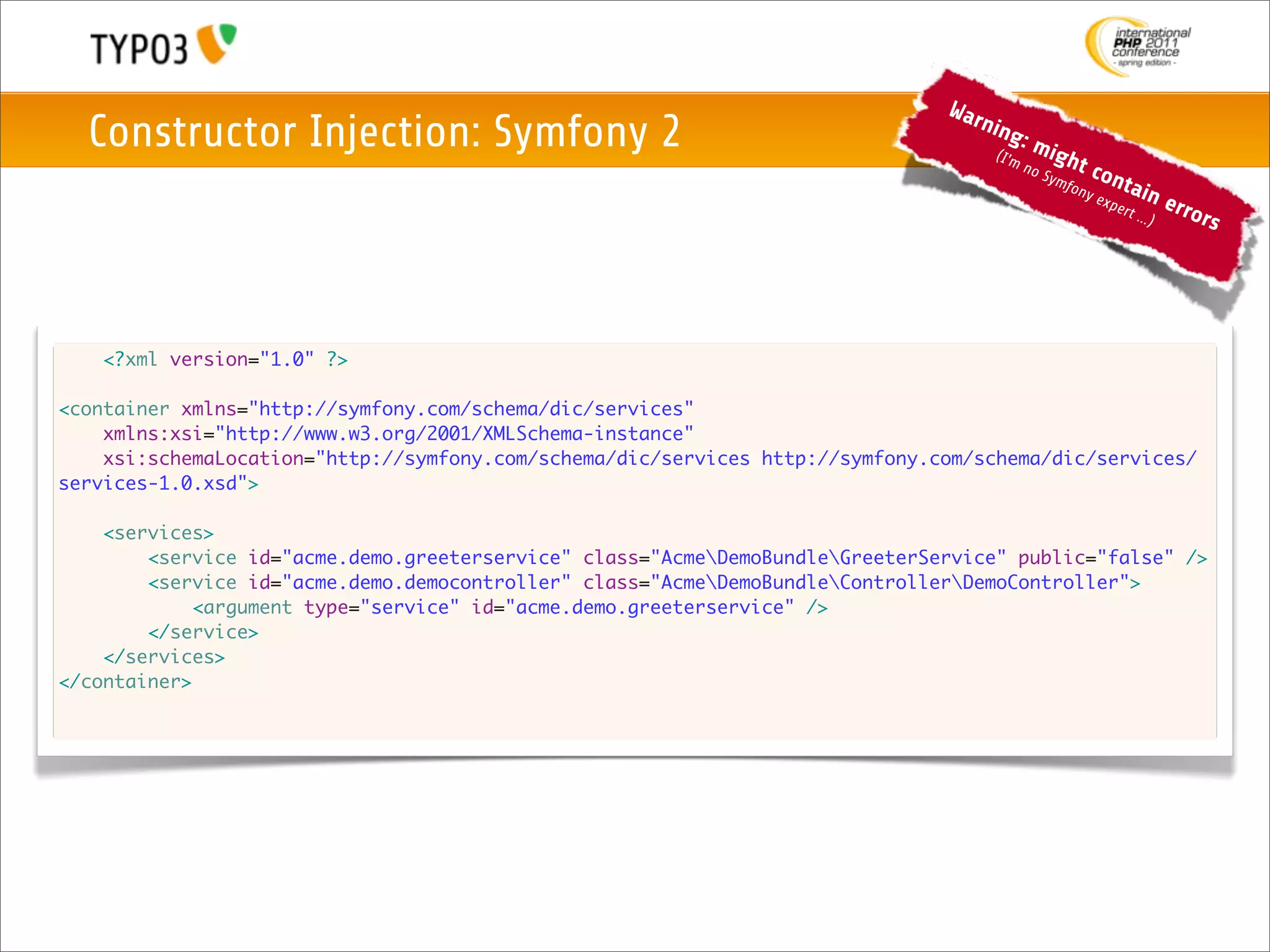 War
  Constructor Injection: Symfony 2                                                 nin
                                                                                       g
                                                                                    (I'm
                                                                                           :m
                                                                                                 igh
                                                                                           no           t co
                                                                                                Sym
                                                                                                    f          nta
                                                                                                     ony
                                                                                                           exp     in     erro
                                                                                                               ert ..
                                                                                                                     .)       rs




   <?xml version="1.0" ?>

<container xmlns="http://symfony.com/schema/dic/services"
    xmlns:xsi="http://www.w3.org/2001/XMLSchema-instance"
    xsi:schemaLocation="http://symfony.com/schema/dic/services http://symfony.com/schema/dic/services/
services-1.0.xsd">

    <services>
        <service id="acme.demo.greeterservice" class="AcmeDemoBundleGreeterService" public="false" />
        <service id="acme.demo.democontroller" class="AcmeDemoBundleControllerDemoController">
             <argument type="service" id="acme.demo.greeterservice" />
        </service>
    </services>
</container>
 