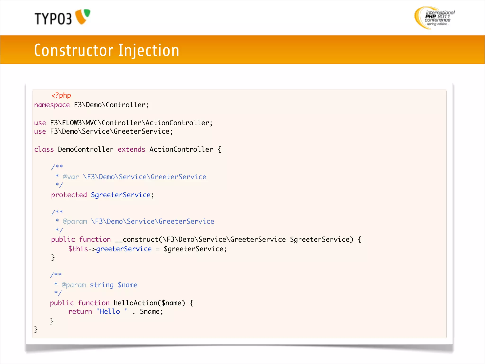 Constructor Injection

    <?php
namespace F3DemoController;

use F3FLOW3MVCControllerActionController;
use F3DemoServiceGreeterService;

class DemoController extends ActionController {
	
	   /**
	    * @var F3DemoServiceGreeterService
	    */
	   protected $greeterService;

	   /**
	     * @param F3DemoServiceGreeterService
	     */
	   public function __construct(F3DemoServiceGreeterService $greeterService) {
	   	    $this->greeterService = $greeterService;
	   }
	
    /**
      * @param string $name
      */
    public function helloAction($name) {
    	
    	     return 'Hello ' . $name;
    }
}
 