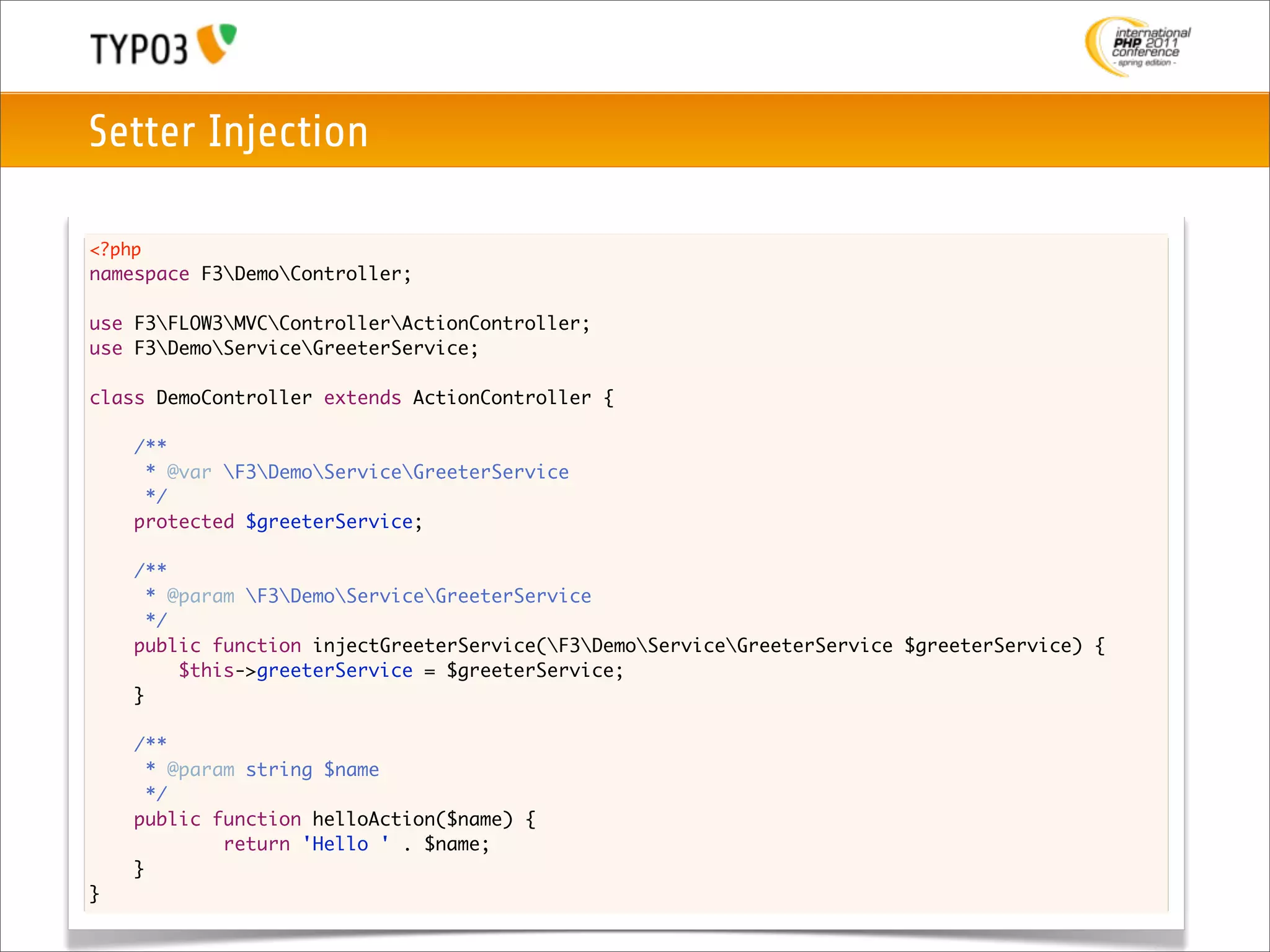 Setter Injection

<?php
namespace F3DemoController;

use F3FLOW3MVCControllerActionController;
use F3DemoServiceGreeterService;

class DemoController extends ActionController {
	
	   /**
	    * @var F3DemoServiceGreeterService
	    */
	   protected $greeterService;

	   /**
	     * @param F3DemoServiceGreeterService
	     */
	   public function injectGreeterService(F3DemoServiceGreeterService $greeterService) {
	   	    $this->greeterService = $greeterService;
	   }
	
    /**
      * @param string $name
      */
    public function helloAction($name) {
    	    	   return 'Hello ' . $name;
    }
}
 