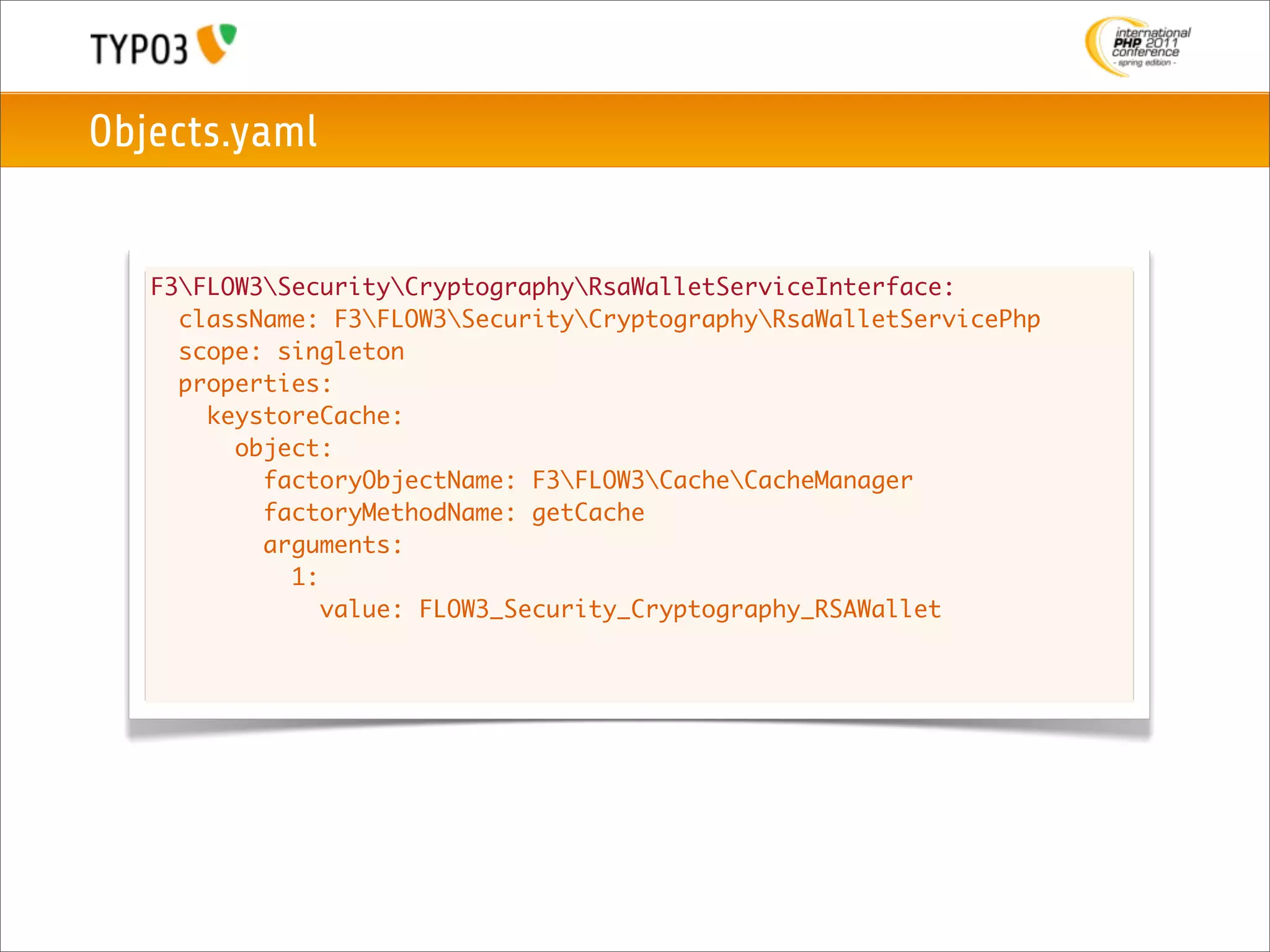 Objects.yaml


   F3FLOW3SecurityCryptographyRsaWalletServiceInterface:
     className: F3FLOW3SecurityCryptographyRsaWalletServicePhp
     scope: singleton
     properties:
       keystoreCache:
         object:
           factoryObjectName: F3FLOW3CacheCacheManager
           factoryMethodName: getCache
           arguments:
             1:
                value: FLOW3_Security_Cryptography_RSAWallet
 