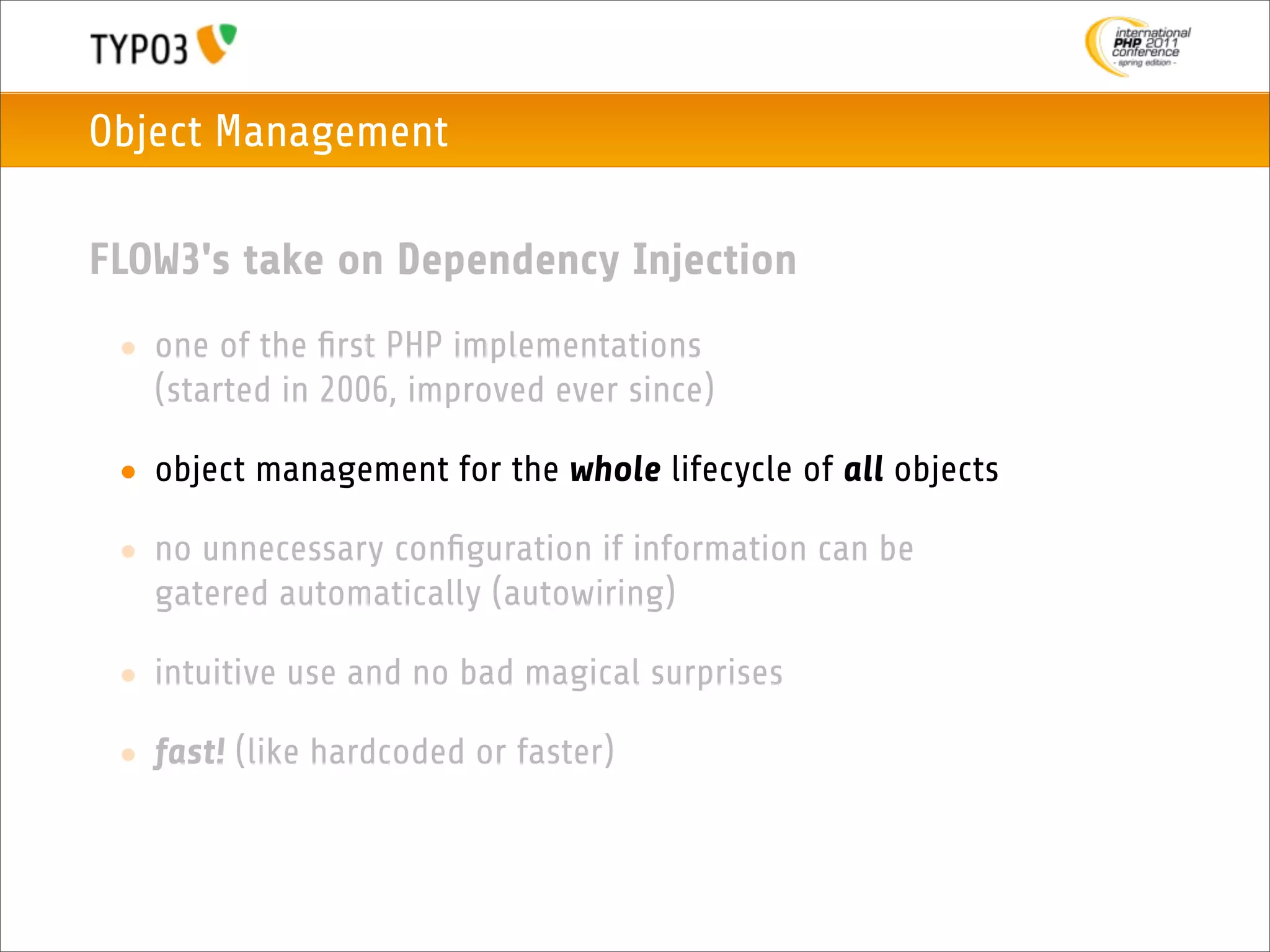 Object Management

FLOW3's take on Dependency Injection
 • one of the ﬁrst PHP implementations
   (started in 2006, improved ever since)

 • object management for the whole lifecycle of all objects

 • no unnecessary conﬁguration if information can be
   gatered automatically (autowiring)

 • intuitive use and no bad magical surprises

 • fast! (like hardcoded or faster)
 