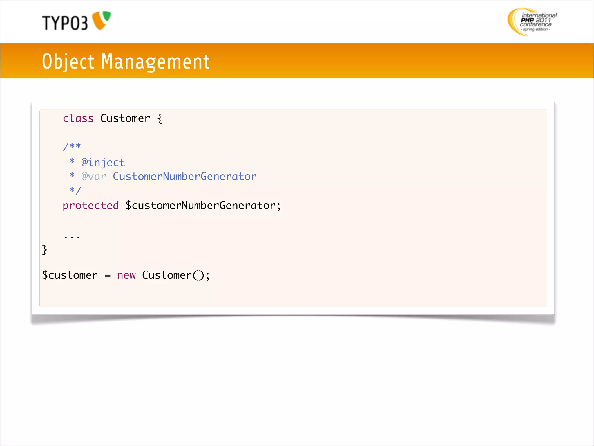 Object Management

    class Customer {

	   /**
	    * @inject
	    * @var CustomerNumberGenerator
	    */
	   protected $customerNumberGenerator;

	   ...
}

$customer = new Customer();
 