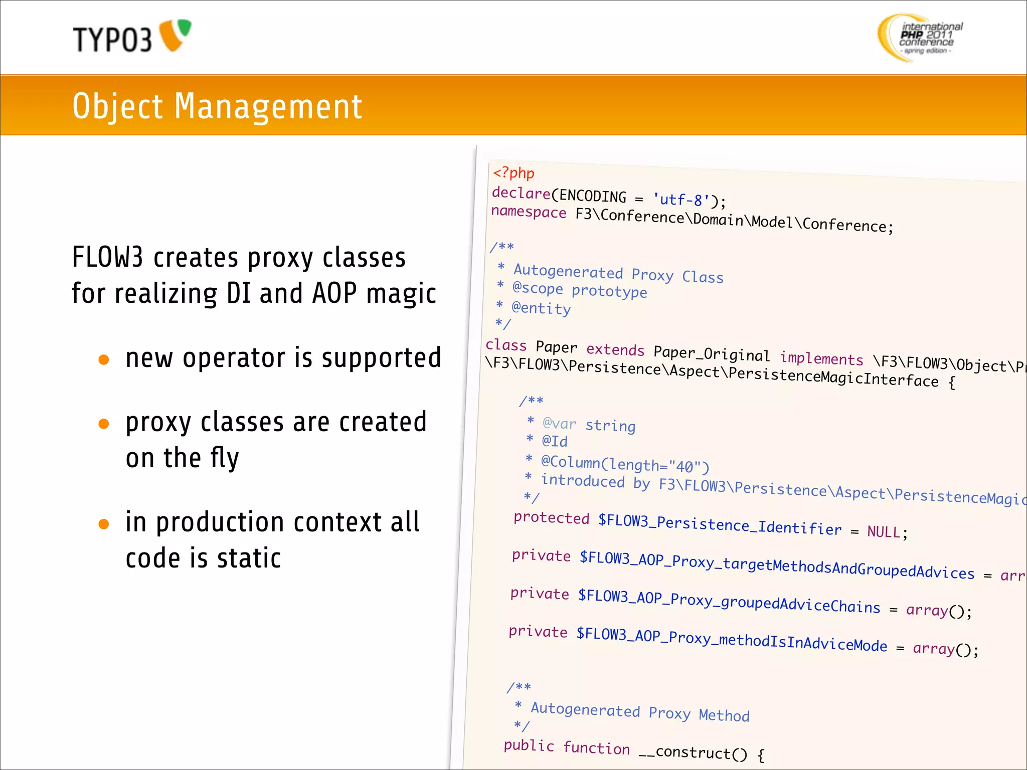 Object Management
                                     <?php
                                     declare(ENCODING = 'u
                                                           tf-8');
                                     namespace F3Confere
                                                          nceDomain   ModelConference;
                                    /**
FLOW3 creates proxy classes          * Autogenerated Prox
                                                           y Class
for realizing DI and AOP magic       * @scope prototype
                                     * @entity
                                     */
                                   class Paper extends
 • new operator is supported       F3FLOW3Persistenc
                                                         Paper_Original implem
                                                         eAspectPersistence
                                                                               ents F3FLOW3Object
                                                                              MagicInterface {
                                                                                                     Pr

                                   	     /**
 • proxy classes are created      	
                                   	      * @var string
                                          * @Id
   on the ﬂy                      	
                                  	
                                          * @Column(length="40
                                                               ")
                                          * introduced by F3F
                                                               LOW3PersistenceAsp
                                  	       */                                        ectPersistenceMagic

 • in production context all      	     protected $FLOW3_Per
                                                             sistence_Identifier
                                                                                  = NULL;

   code is static                	      private $FLOW3_AOP_P
                                                             roxy_targetMethodsAn
                                                                                  dGroupedAdvices = ar
                                                                                                       ra
                                 	     private $FLOW3_AOP_P
                                                             roxy_groupedAdviceCh
                                                                                  ains = array();
                                 	     private $FLOW3_AOP_P
                                                            roxy_methodIsInAdvic
                                                                                 eMode = array();

                                 	    /**
                                 	     * Autogenerated Prox
                                                            y Method
                                 	     */
                                 	    public function __co
                                                           nstruct()    {
 