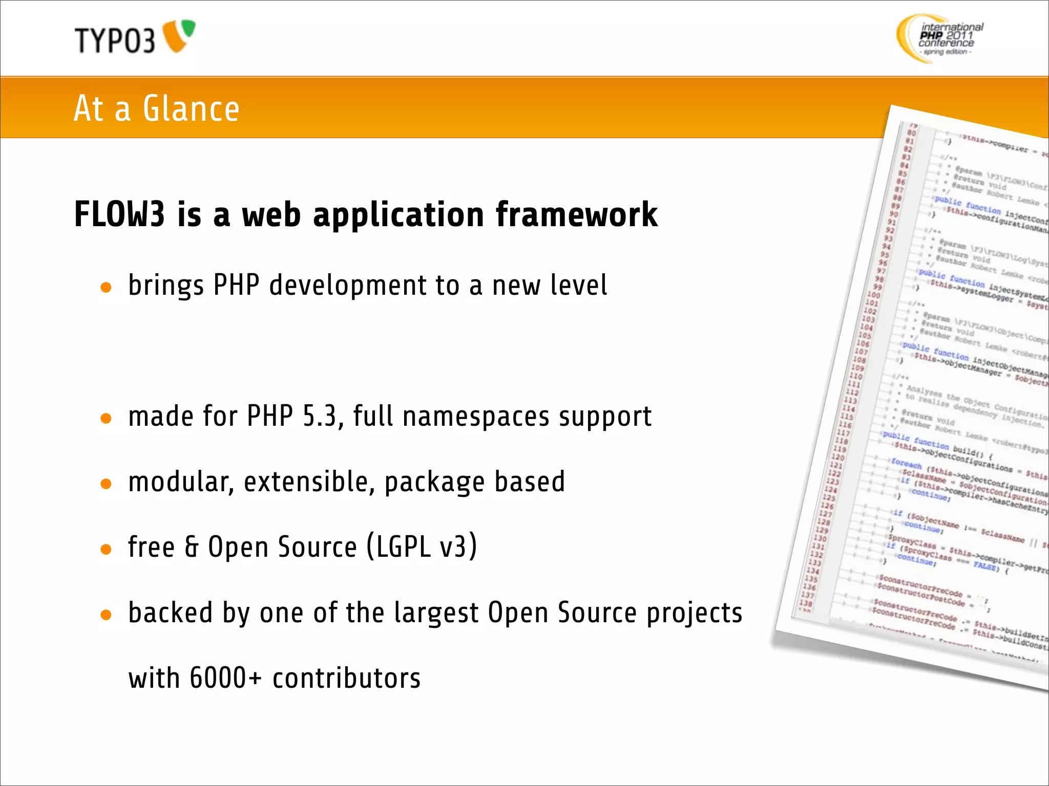 At a Glance

FLOW3 is a web application framework
 • brings PHP development to a new level



 • made for PHP 5.3, full namespaces support

 • modular, extensible, package based

 • free & Open Source (LGPL v3)

 • backed by one of the largest Open Source projects

   with 6000+ contributors
 