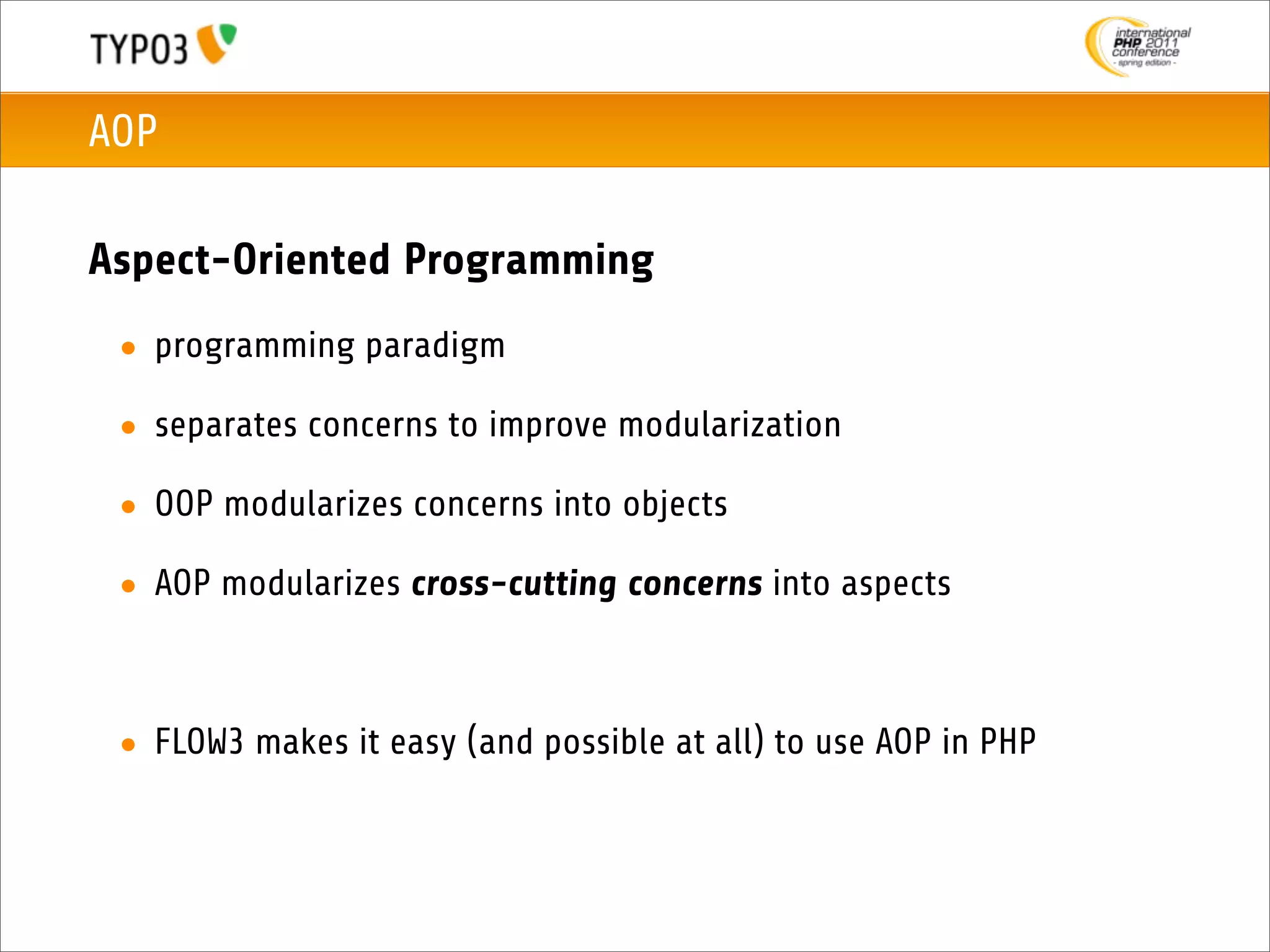 AOP

Aspect-Oriented Programming
 • programming paradigm

 • separates concerns to improve modularization

 • OOP modularizes concerns into objects

 • AOP modularizes cross-cutting concerns into aspects



 • FLOW3 makes it easy (and possible at all) to use AOP in PHP
 