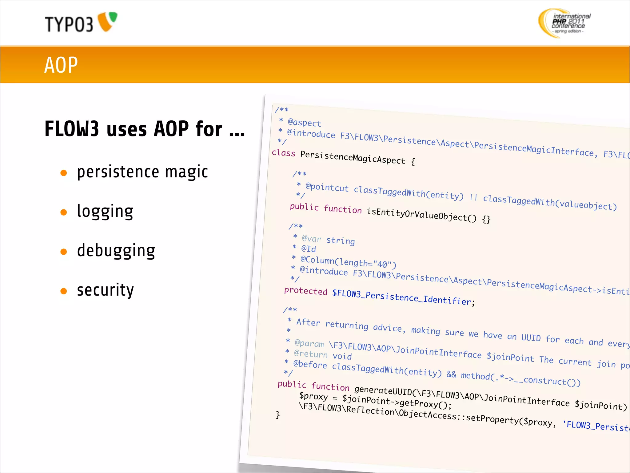 AOP
                                 /**
                                  * @aspect
FLOW3 uses AOP for ...            * @introduce
                                  */
                                                  F3FLOW3Pers
                                                                istenceAspec
                                                                              tPersistence
                                class Persist                                               MagicInterfac
                                                enceMagicAspe                                              e, F3FLO
                                                              ct {
 • persistence magic           	
                               	
                                       /**
                                        * @pointcut c
                                                      lassTaggedWit
                               	        */                          h(entity) ||
                                                                                  classTaggedWi
                              	                                                                 th(valueobjec
 • logging                            public functi
                                                     on isEntityOr
                                                                   ValueObject()
                                                                                  {}
                                                                                                               t)

                              	       /**
                             	         * @var string

 • debugging                 	
                             	
                                       * @Id
                                       * @Column(len
                                                     gth="40")
                             	        * @introduce
                                                     F3FLOW3Pers
                            	         */                           istenceAspec
                                                                                 tPersistence
 • security                 	       protected $FL
                                                   OW3_Persisten
                                                                 ce_Identifier
                                                                               ;
                                                                                               MagicAspect->
                                                                                                              isEnti

                           	        /**
                           	         * After retur
                                                    ning advice,
                           	         *                            making sure w
                                                                                e have an UUI
                           	         * @param F3                                            D for each an
                                                    FLOW3AOPJoi                                            d every
                          	         * @return voi                 nPointInterfa
                                                   d                            ce $joinPoint
                          	         * @before cla                                              The current j
                                                   ssTaggedWith(                                              oin po
                          	         */                           entity) && me
                                                                               thod(.*->__co
                         	        public functi                                              nstruct())
                                                  on generateUU
                         	        	      $proxy = $joi          ID(F3FLOW3
                                                       nPoint->getPr          AOPJoinPoint
                         	       	                                   oxy();                 Interface $jo
                                         F3FLOW3Ref                                                     inPoint)
                         	                             lectionObjec
                                 }                                   tAccess::setP
                                                                                   roperty($prox
                                                                                                 y , 'FLOW3_Per
                                                                                                                siste
 