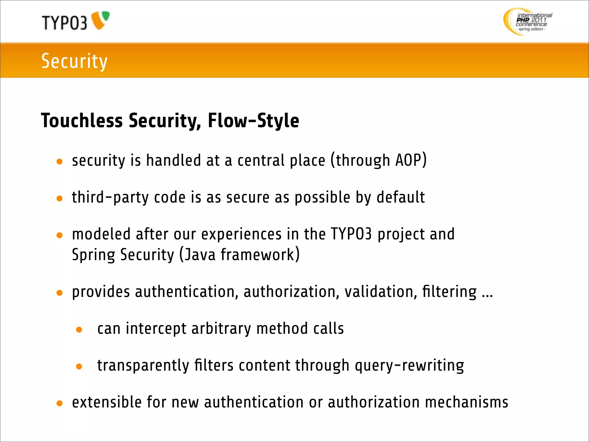 Security

Touchless Security, Flow-Style
 • security is handled at a central place (through AOP)

 • third-party code is as secure as possible by default

 • modeled after our experiences in the TYPO3 project and
   Spring Security (Java framework)

 • provides authentication, authorization, validation, ﬁltering ...

   • can intercept arbitrary method calls

   • transparently ﬁlters content through query-rewriting

 • extensible for new authentication or authorization mechanisms
 