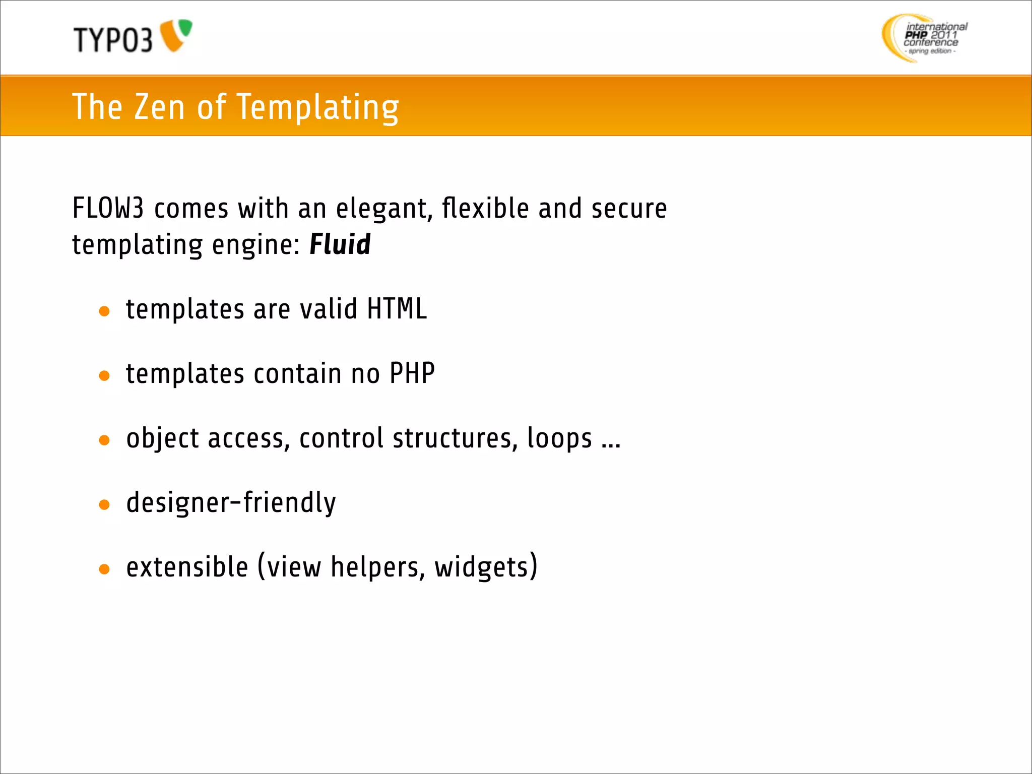The Zen of Templating

FLOW3 comes with an elegant, ﬂexible and secure
templating engine: Fluid

 • templates are valid HTML

 • templates contain no PHP

 • object access, control structures, loops ...

 • designer-friendly

 • extensible (view helpers, widgets)
 