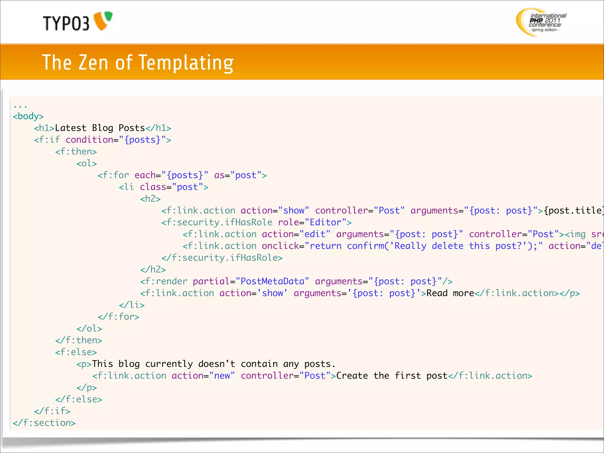 The Zen of Templating
...
<body>
	   <h1>Latest Blog Posts</h1>
	   <f:if condition="{posts}">
	   	   <f:then>
	   	   	   <ol>
	   	   	   	   <f:for each="{posts}" as="post">
	   	   	   	   	   <li class="post">
	   	   	   	   	   	   <h2>
	   	   	   	   	   	   	   <f:link.action action="show" controller="Post" arguments="{post: post}">{post.title}
	   	   	   	   	   	   	   <f:security.ifHasRole role="Editor">
	   	   	   	   	   	   	   	   <f:link.action action="edit" arguments="{post: post}" controller="Post"><img src
	   	   	   	   	   	   	   	   <f:link.action onclick="return confirm('Really delete this post?');" action="del
	   	   	   	   	   	   	   </f:security.ifHasRole>
	   	   	   	   	   	   </h2>
	   	   	   	   	   	   <f:render partial="PostMetaData" arguments="{post: post}"/>
	   	   	   	   	   	   <f:link.action action='show' arguments='{post: post}'>Read more</f:link.action></p>
	   	   	   	   	   </li>
	   	   	   	   </f:for>
	   	   	   </ol>
	   	   </f:then>
	   	   <f:else>
	   	   	   <p>This blog currently doesn't contain any posts.
    	   	      <f:link.action action="new" controller="Post">Create the first post</f:link.action>
            </p>
	   	   </f:else>
	   </f:if>
</f:section>
 