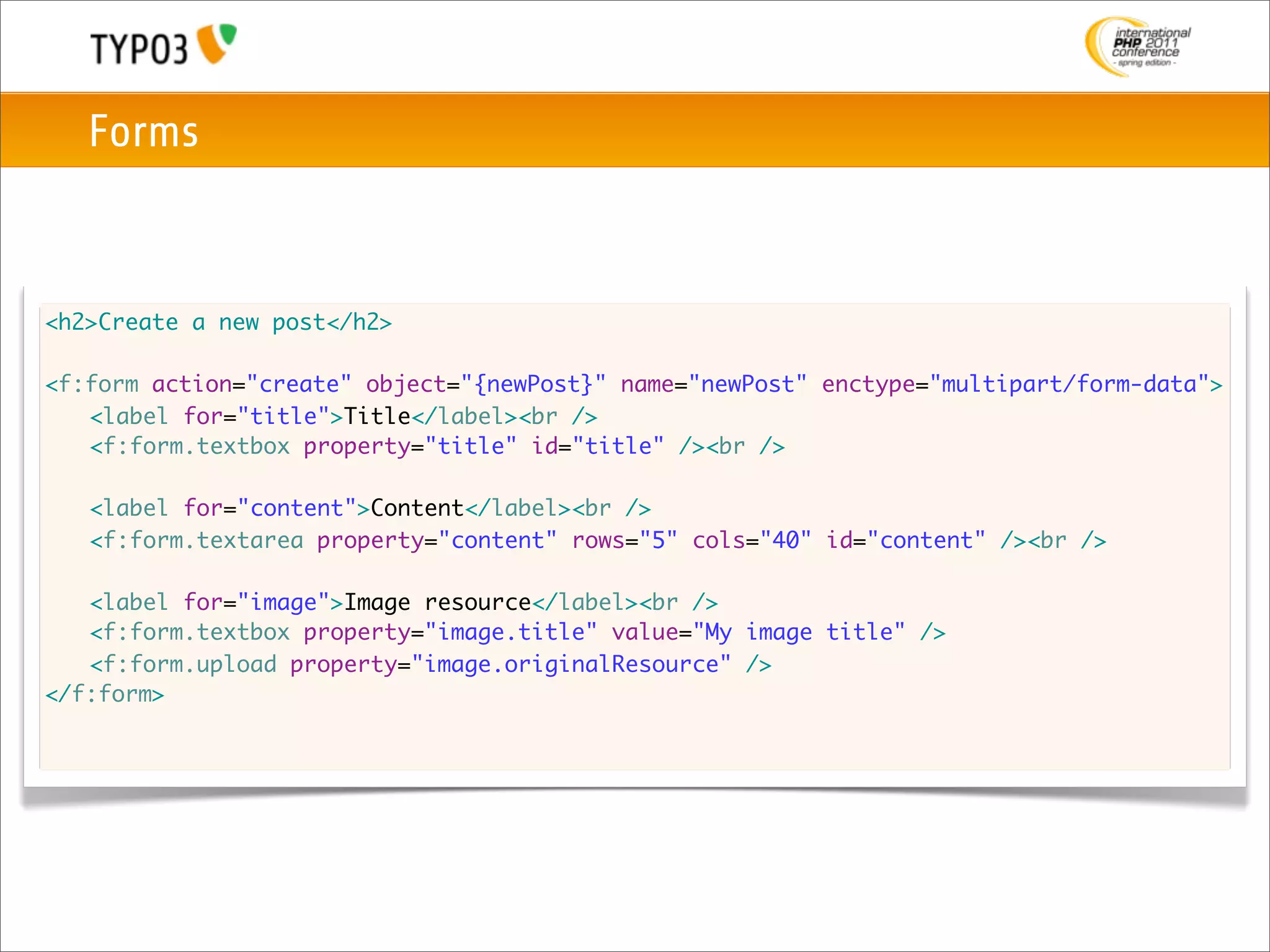 Forms



<h2>Create a new post</h2>

<f:form action="create" object="{newPost}" name="newPost" enctype="multipart/form-data">
	 <label for="title">Title</label><br />
	 <f:form.textbox property="title" id="title" /><br />

	   <label for="content">Content</label><br />
	   <f:form.textarea property="content" rows="5" cols="40" id="content" /><br />

	 <label for="image">Image resource</label><br />
	 <f:form.textbox property="image.title" value="My image title" />
	 <f:form.upload property="image.originalResource" />
</f:form>
 
