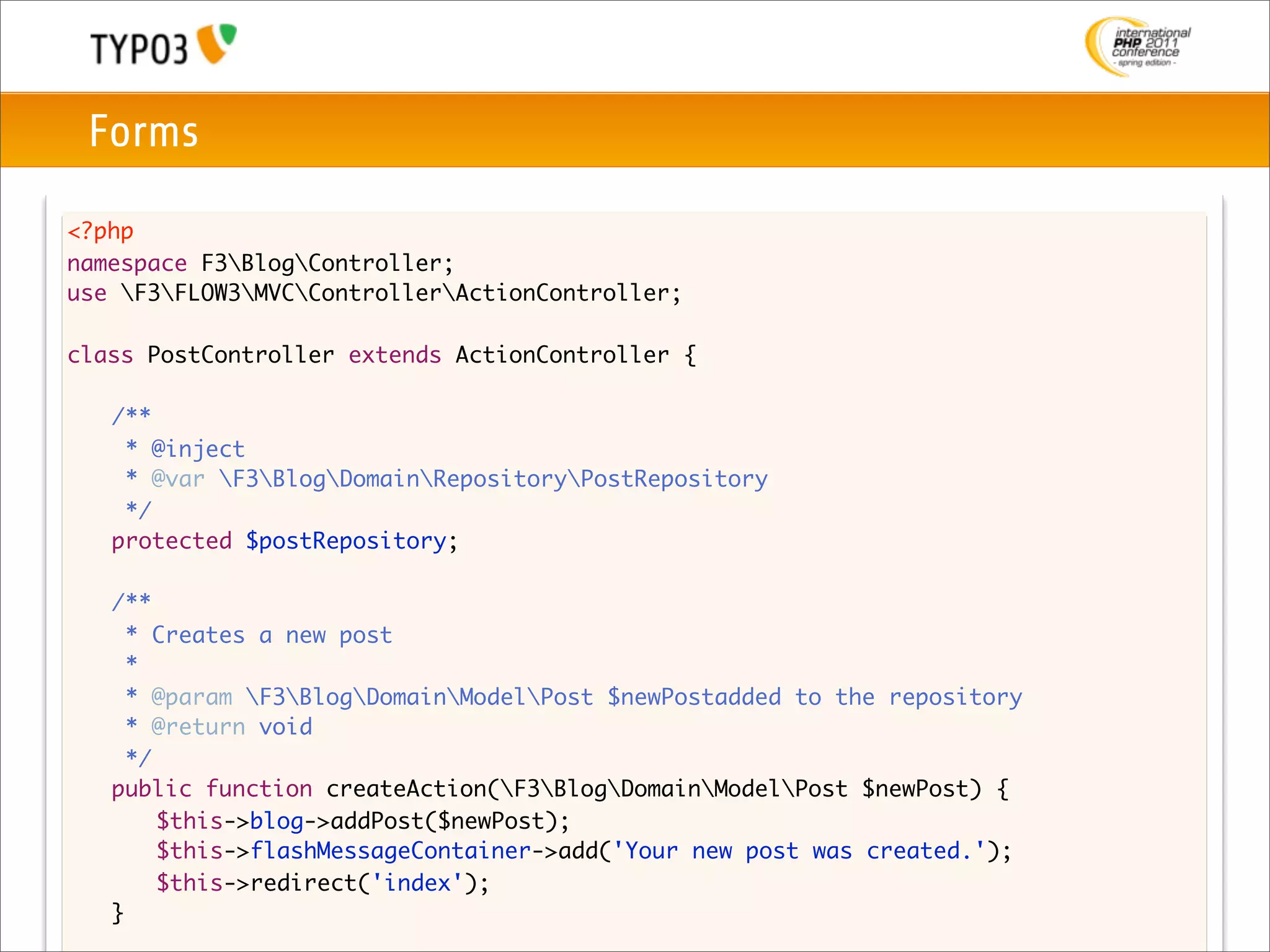Forms

<?php
namespace F3BlogController;
use F3FLOW3MVCControllerActionController;

class PostController extends ActionController {

	    /**
	     * @inject
	     * @var F3BlogDomainRepositoryPostRepository
	     */
	    protected $postRepository;

	    /**
	      * Creates a new post
	      *
	      * @param F3BlogDomainModelPost $newPostadded to the repository
	      * @return void
	      */
	    public function createAction(F3BlogDomainModelPost $newPost) {
	    	 $this->blog->addPost($newPost);
	    	 $this->flashMessageContainer->add('Your new post was created.');
	    	 $this->redirect('index');
	    }
 