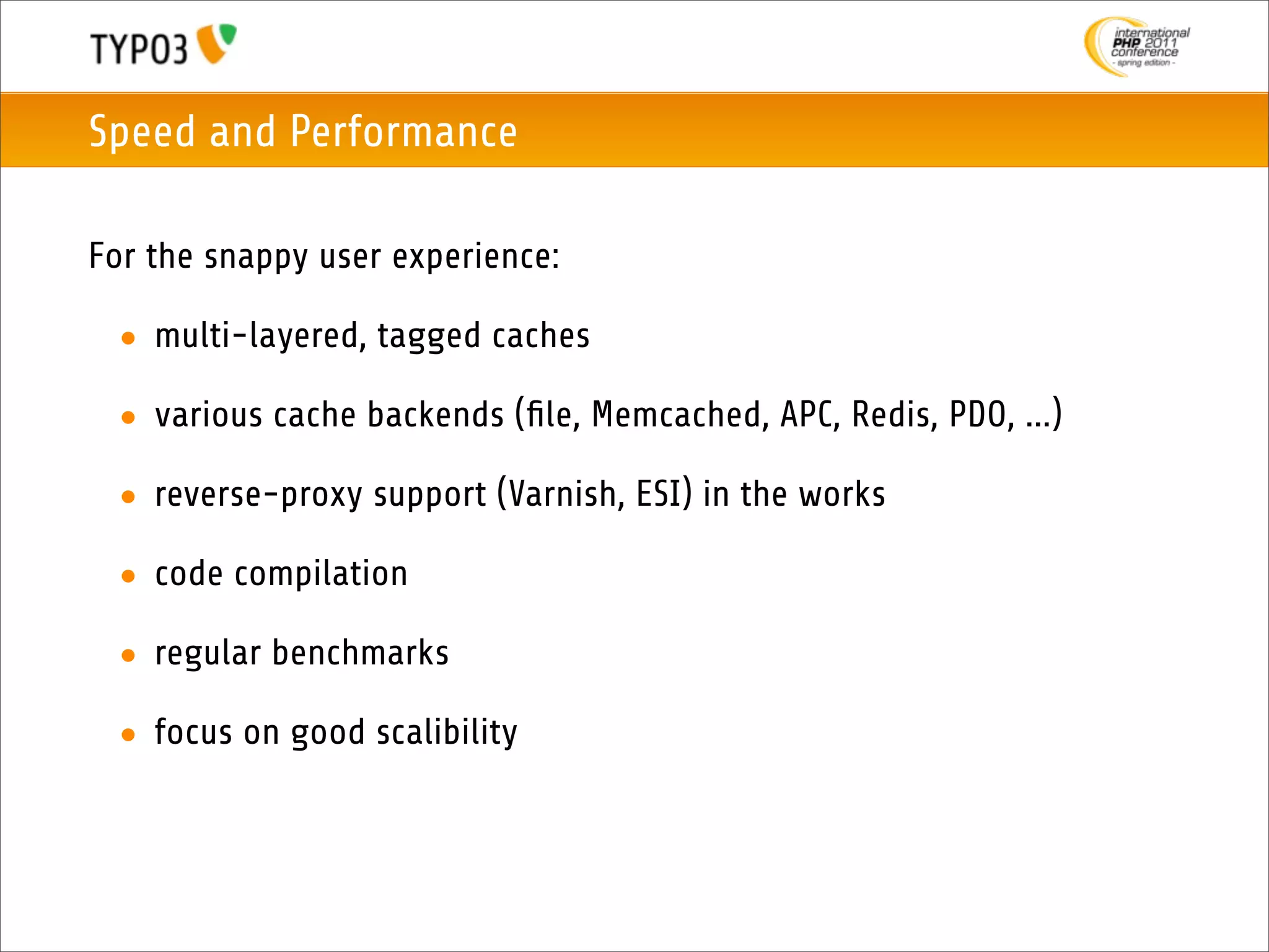Speed and Performance

For the snappy user experience:

 • multi-layered, tagged caches

 • various cache backends (ﬁle, Memcached, APC, Redis, PDO, ...)

 • reverse-proxy support (Varnish, ESI) in the works

 • code compilation

 • regular benchmarks

 • focus on good scalibility
 