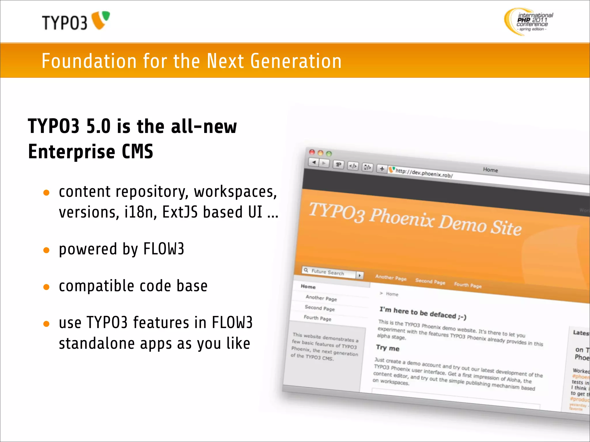 Foundation for the Next Generation


TYPO3 5.0 is the all-new
Enterprise CMS
 • content repository, workspaces,
   versions, i18n, ExtJS based UI ...

 • powered by FLOW3

 • compatible code base

 • use TYPO3 features in FLOW3
   standalone apps as you like
 
