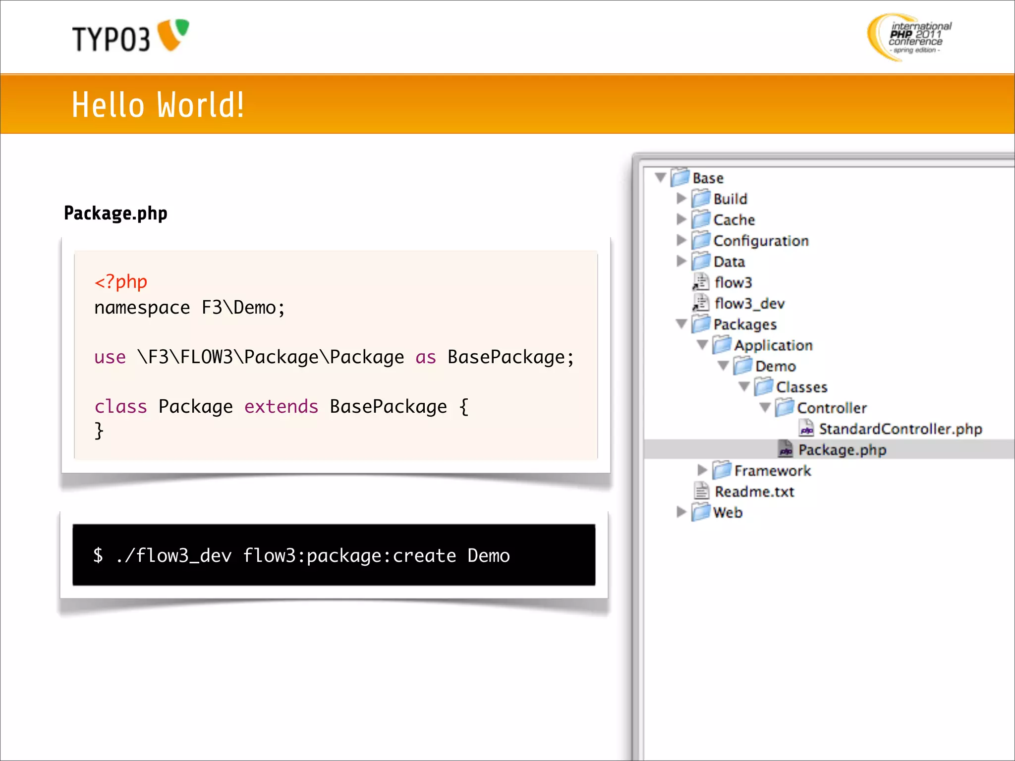 Hello World!

Package.php


   <?php
   namespace F3Demo;

   use F3FLOW3PackagePackage as BasePackage;

   class Package extends BasePackage {
   }




   $ ./flow3_dev flow3:package:create Demo
 